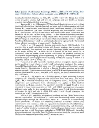 Indian Journal of Information Technology (INDJIT), ISSN 2347-3916 (Print), ISSN
xxxx - xxxx (Online), Volume 1, Issue 1, January - June (2014), Pp-1-13 ©IAEME
3
models, classification efficiency was 66%, 75%, and 75% respectively. Hence, data-mining
system recognizes subjects high and low risk subgroups, and also decides on therapy
selection; (i.e.,) whether medical or surgical.
Kampouraki, et al., [18] examined SVMs to benefit heartbeat time series (i.e., heart
rate signals) classification. Statistical methods and signal analysis techniques extracted signal
features. By comparing other neural network-based classification methods, SVM classifier
performed eave-one-out type cross validation. Regarding other state-of-the-art classifiers,
SVM classifies heart rate signal with reduced low signal-to-noise ratio. Examination was
undertaken for two data sets with many features. The first dataset included long-term ECG
recordings of juvenile and matured healthy subjects while the second set included long-term
ECG recordings of normal subjects classification when compared to the common Heart Rate
Variability (HRV) analysis which was unable to classify similar signs correctly. The issue of
feature selection is considered in feature space by the classifier.
Pasolli, et al., [19] suggested 3 learning strategies to classify ECG Signals by first
selecting from a small, suboptimal training with learning strategies then selecting beat
samples additionally from unlabeled large set data. Samples are labeled manually and added
to the needed training set. The entire process is iterated till the final training set is
constructed. Based on support vector machine classification, the proposed strategies are
developed on margin sampling, posterior probability and query by committee principles. All
proposed strategies show high performance regarding stability and accuracy in relation to a
completely random selection strategy (R).
Faezipour, et al., [20] presented a repetition-detection concept in a patient-adaptive
cardiac profiling system, where a wavelet-based beat-detection mechanism first extracts
fiducial ECG points following which a new local ECG beat classifier profiles patients normal
cardiac behavior. Beat detection is a hybrid of Pan and Tompkins algorithm and wavelet
analysis approach. Experiments were undertaken on a MIT-BIH arrhythmia database proving
that this system was able to detect beats with 99.5% accuracy and identify abnormalities with
97.42% accuracy.
Kim, et al., [21] proposed an ECG holter system, a signal processing technique
comprising of a three-step compression and classification flows with Quad Level Vector
(QLV). QLV improved performance with low-computation in ECG processing for both
compression and classification flows. Classification was applied to both heartbeat
segmentation and R-peak detection. The algorithm’s reliability is upped through a noise
robust test. Average compression ratio was 16.9:1 with 0.641% percentage root mean square
difference value and a 6.4 kbps encoding rate. Without noise, R-peak detection accuracy
performance is 100% and with it, -10dB SNR noise 95.63%. Overall processing cost
reduction was by 45.3% through this method.
Sufi, et al., [22] presented a new procedure executing real-time CVD (Cardiovascular
Disease) classification. This real-time CVD classification automatically informs emergency
personnel/hospital through SMS/MMS/e-mail, when a CVD patient has a life-threatening
cardiac abnormality. The method uses data mining techniques, like attribute selection (only
selects features from compressed ECG) and expectation maximization (EM)-based clustering.
Data mining techniques in a hospital server bear constraints in representing each abnormality.
A patient’s mobile gets these constraints and a rule-based system that recognizes abnormal
beats in real time is used. Experiments undertaken on 50 MIT-BIH ECG entries for cardiac
abnormality detection (ventricular flutter/fibrillation, premature ventricular contraction, atrial
fibrillation etc.) successfully ended up with 97% average accuracy.
 