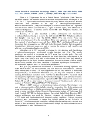 Indian Journal of Information Technology (INDJIT), ISSN 2347-3916 (Print), ISSN
xxxx - xxxx (Online), Volume 1, Issue 1, January - June (2014), Pp-1-13 ©IAEME
4
Neto, et al [23] presented the use of Particle Swarm Optimization (PSO), Wavelets
and neural networks for automatic detection of cardiac arrhythmias based on analysis of the
ECG. The ECG signal has been evaluated in time-frequency domain using wavelets. Wavelet
coefficients were presented as the input of a Multilayer Perceptron (MLP)
Artificial Neural Network (ANN) with three layers, which was trained by the PSO algorithm.
Then the trained network classified the ECG signal in normal signal, atrial fibrillation or
ventricular tachycardia. The database utilized was the MIT-BIH Arrhythmia Database. The
accuracy rate was 97.03%.
Ramirez, et al [24] described a hybrid architecture for classification
of cardiac arrhythmias taking as a source the ECG records MIT-BIH Arrhythmia database.
The Samples were taken from the LBBB, RBBB, PVC and Fusion Paced and
Normal arrhythmias, as well as the normal beats. These were segmented and normalized and
three methods of classification were used: Fuzzy KNN, MLP with Gradient Descent with
Momentum Back propagation, and MLP with Scaled Conjugate Gradient Back propagation.
Mamdani fuzzy inference system was used to combine the outputs of each classifier, and
achieved a very high classification rate of 98%.
Abibullaev, et al [25] presented a technique for the detection and classification
of cardiac arrhythmias using biorthogonal wavelet functions and SVM. The wavelet
transforms was applied to decompose the ECG signal into wavelet scales. Then soft
thresholding technique was applied to denoise and detect important cardiac events in the
signal. Also SVM classifier was used to discriminate the detected events into normal or
pathological ones in the signal. Numeric computations demonstrate that the efficient wavelet
pre-processing provides an accurate estimation of important physiological features of ECG
and moreover it improves the SVM classification performance.
Rua, et al [26] presented the development of two machine learning algorithms on a
32-bit ARM®
Cortex®
M4 microcontroller core from Freescale Semiconductors. Artificial
neural network (ANN) and a SVM were implemented for real time detection of Ventricular
Tachycardia (VT) and Ventricular Fibrillation (VF), and they were compared in terms of
accuracy. In the feature extraction step a Fast Wavelet Transform (FWT) was used; which
was analyzed using the time-frequency characteristics of energy in each sub-band frequency.
For the training and validation algorithms, signals from MIT-BIH database with normal sinus
rhythm, VF and VT in a time window of 2 seconds were used. Validation results achieve test
accuracy of 99.46% by ANN and SVM in VT/VF detection.
Mehdi, et al [27] proposed a system to detect cardiac arrhythmia. The techniques were
used in pattern recognition which includes: signal pre-processing, filter design analysis and
neural network toolboxes in Mat lab environment. Normal and abnormal ECG signals were
tested by using recordings obtained from the Massachusetts Institute of Technology Beth
Israel Hospital (MIT-BIH) arrhythmia database. Supervised Radial Basis Function (RBF)
network architecture was used for filtration, extraction of morphological features
of ECG signal and for classification of abnormal cardiac conditions. Different threshold
techniques were implemented to detect best fudicial points on the derivative of
filtered ECG signal through signal processing. All fudicial points and intervals extracted were
learned to the RBF network for extraction of features through the overall record which was
further processed to ANN for classification.
 