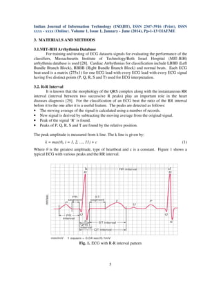 Indian Journal of Information Technology (INDJIT), ISSN 2347-3916 (Print), ISSN
xxxx - xxxx (Online), Volume 1, Issue 1, January - June (2014), Pp-1-13 ©IAEME
5
3. MATERIALS AND METHODS
3.1.MIT-BIH Arrhythmia Database
For training and testing of ECG datasets signals for evaluating the performance of the
classifiers, Massachusetts Institute of Technology/Beth Israel Hospital (MIT-BIH)
arrhythmia database is used [28]. Cardiac Arrhythmias for classification include LBBB (Left
Bundle Branch Block), RBBB (Right Bundle Branch Block) and normal beats. Each ECG
beat used is a matrix (275x1) for one ECG lead with every ECG lead with every ECG signal
having five distinct points (P, Q, R, S and T) used for ECG interpretation.
3.2. R-R Interval
It is known that the morphology of the QRS complex along with the instantaneous RR
interval (interval between two successive R peaks) play an important role in the heart
diseases diagnosis [29]. For the classification of an ECG beat the ratio of the RR interval
before it to the one after it is a useful feature. The peaks are detected as follows:
• The moving average of the signal is calculated using a number of records.
• New signal is derived by subtracting the moving average from the original signal.
• Peak of the signal ‘R’ is found.
• Peaks of P, Q, R, S and T are found by the relative position.
The peak amplitude is measured from k line. The k line is given by:
k = max(θi, i = 1, 2, …, 11) + c (1)
Where θ is the greatest amplitude, type of heartbeat and c is a constant. Figure 1 shows a
typical ECG with various peaks and the RR interval.
Fig. 1. ECG with R-R interval pattern
 