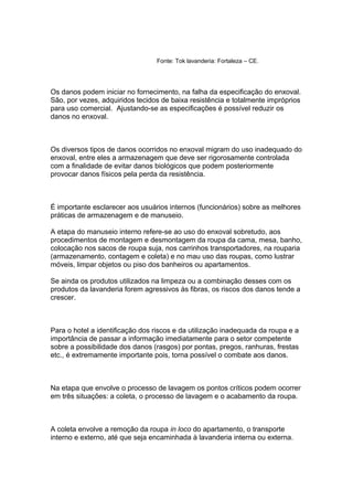 Fonte: Tok lavanderia: Fortaleza – CE.
Os danos podem iniciar no fornecimento, na falha da especificação do enxoval.
São, por vezes, adquiridos tecidos de baixa resistência e totalmente impróprios
para uso comercial. Ajustando-se as especificações é possível reduzir os
danos no enxoval.
Os diversos tipos de danos ocorridos no enxoval migram do uso inadequado do
enxoval, entre eles a armazenagem que deve ser rigorosamente controlada
com a finalidade de evitar danos biológicos que podem posteriormente
provocar danos físicos pela perda da resistência.
É importante esclarecer aos usuários internos (funcionários) sobre as melhores
práticas de armazenagem e de manuseio.
A etapa do manuseio interno refere-se ao uso do enxoval sobretudo, aos
procedimentos de montagem e desmontagem da roupa da cama, mesa, banho,
colocação nos sacos de roupa suja, nos carrinhos transportadores, na rouparia
(armazenamento, contagem e coleta) e no mau uso das roupas, como lustrar
móveis, limpar objetos ou piso dos banheiros ou apartamentos.
Se ainda os produtos utilizados na limpeza ou a combinação desses com os
produtos da lavanderia forem agressivos às fibras, os riscos dos danos tende a
crescer.
Para o hotel a identificação dos riscos e da utilização inadequada da roupa e a
importância de passar a informação imediatamente para o setor competente
sobre a possibilidade dos danos (rasgos) por pontas, pregos, ranhuras, frestas
etc., é extremamente importante pois, torna possível o combate aos danos.
Na etapa que envolve o processo de lavagem os pontos críticos podem ocorrer
em três situações: a coleta, o processo de lavagem e o acabamento da roupa.
A coleta envolve a remoção da roupa in loco do apartamento, o transporte
interno e externo, até que seja encaminhada à lavanderia interna ou externa.
 