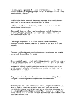 Na coleta, a presença de objetos perfurocortantes na roupa ou nos móveis
utilizadores da roupa etc. pode provocar diversos danos aos tecidos se não for
rigorosamente observada.
No transporte interno (carrinho), a ferrugem, ranhuras, sujidades graxas etc.,
podem ser consideradas como pontos críticos de riscos.
No transporte externo, o veículo transportador da roupa merece atenção em
dois aspectos: a conservação.
Com relação à conservação é importante observar a existência de pontos
cortantes, ferrugens, graxas etc., que podem provocar danos físicos ou
químicos diretos no enxoval.
Com relação ao processo de lavagem, pode ser uma fonte de riscos,
principalmente pela velocidade exigida da lavanderia para repor a roupa na
rouparia.
A grande maioria preve o numero de mudas sem a lavanderia e isso provoca
um aumento da velocidade dos danos.
O processo de lavagem é o mais recriminado pelos danos ocorridos no enxoval
porém, evitar as manchas é mais importante do que a operação de removê-las.
Nesta etapa, fatores como temperatura, ação mecânica, ação química, são
também, quando utilizados inadequadamente, agentes que podem provocar
diversos danos ao enxoval.
Os processos de acabamento da roupa, que envolvem a centrifugação, a
secagem e a calandragem também provocam danos ao enxoval.
A centrifugação pode provocar o repuxo e a torção exagerada das fibras pelo
tempo e pela má colocação das peças; a secagem, pela temperatura
inadequada ou tempo de trabalho abusivo, pode ressecar demasiadamente a
peça; a operação de calandragem pode danificar o enxoval se a temperatura
estiver elevada ou se os cilindros estiverem desalinhados, provocando repuxos
ou torções desuniformes.
 