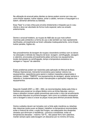 Na utilização do enxoval pelos clientes os danos podem ocorrer por mau uso
como limpar sapatos, lustrar objetos, pintar o cabelo, remover a maquiagem e o
batom, derramar alimentos ou bebidas.
Essa "fase" é a mais crítica pois envolve diretamente o hóspede que é o seu
cliente e deve ser abordado de forma muito especial, salvo se avisado
anteriormente.
Dentre o enxoval hoteleiro, as roupas de A&B são as que mais sofrem
manchas pelo ambiente e a forma de uso e são também as mais rapidamente
danificadas, principalmente se forem utilizadas inadequadamente, como limpar,
lustrar panelas, fogões etc.
Nos procedimentos de lavagem de roupas a lavanderia contribui com os danos
na colocação e retirada da máquina de lavar, lavagem, centrifugação, secagem
e calandra, provocadas principalmente pelas ranhuras nos equipamentos,
torção demasiada na centrifugação, tempo e temperatura excessiva na
secagem e "repuxo" da calandra.
Esses problemas podem ser resolvidos pela aplicação do Manual de Boas
Práticas Operacionais, treinando funcionários para realizar vistoria nos
equipamentos, capacitá-los para operar e realizar inspeções programadas e
periódicas; instalar "TIMERS" nos equipamentos de secagem, ajustar sempre a
calandra e, fundamentalmente, evitar manutenções e operações mágicas nos
equipamentos.
Segundo Castelli (2001, p. 280 – 284), as recomendações dadas pela Artex e
Santista para preservar os artigos têxteis como as linhas felpudas, cama e
mesa e edredom incluem ações preventivas para evitar o risco de encolhimento
dos tecidos felpudos na primeira lavagem, bem como os cuidados necessários
com a lavagem a seco e a lavar as peças novas para eliminar prováveis fibrilas.
Outros cuidados devem ser tomados com a forte ação mecânica ou rebarbas
das máquinas (pode puxar as felpas), trabalhar na temperatura recomendada,
evitar a mistura de cores, a ação dos fungos, uso adequados dos alvejantes
clorados que diminuem a resistência – provoca a oxicelulose, evitar as
temperaturas elevadas – máximo 120 ºC., não passar ferro nem calandrar,
manter sempre após cada lavagem um descanso por no mínimo 24 horas,
 