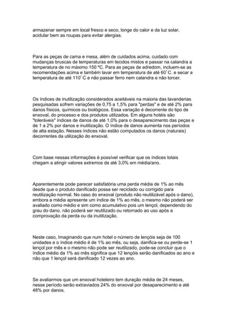 armazenar sempre em local fresco e seco, longe do calor e da luz solar,
acidular bem as roupas para evitar alergias.
Para as peças de cama e mesa, além de cuidados acima, cuidado com
mudanças bruscas de temperaturas em tecidos mistos e passar na calandra a
temperatura de no máximo 150 ºC. Para as peças de edredom, incluem-se as
recomendações acima e também lavar em temperatura de até 60º
C. e secar a
temperatura de até 110º
C e não passar ferro nem calandra e não torcer.
Os índices de inutilização considerados aceitáveis na maioria das lavanderias
pesquisadas sofrem variações de 0,75 a 1,5% para "perdas" e de até 2% para
danos físicos, químicos ou biológicos. Essa variação é decorrente do tipo de
enxoval, do processo e dos produtos utilizados. Em alguns hotéis são
"toleráveis" índices de danos de até 1,0% para o desaparecimento das peças e
de 1 a 2% por danos e inutilização. O índice de danos aumenta nos períodos
de alta estação. Nesses índices não estão computados os danos (naturais)
decorrentes da utilização do enxoval.
Com base nessas informações é possível verificar que os índices totais
chegam a atingir valores extremos de até 3,0% em média/ano.
Aparentemente pode parecer satisfatória uma perda média de 1% ao mês
desde que o produto danificado possa ser reciclado ou corrigido para
reutilização normal. No caso do enxoval (produto não reutilizável após o dano),
embora a média apresente um índice de 1% ao mês, o mesmo não poderá ser
avaliado como médio e sim como acumulativo pois um lençol, dependendo do
grau do dano, não poderá ser reutilizado ou retornado ao uso após a
comprovação da perda ou da inutilização.
Neste caso, Imaginando que num hotel o número de lençóis seja de 100
unidades e o índice médio é de 1% ao mês, ou seja, danifica-se ou perde-se 1
lençol por mês e o mesmo não pode ser reutilizado, pode-se concluir que o
índice médio da 1% ao mês significa que 12 lençóis serão danificados ao ano e
não que 1 lençol será danificado 12 vezes ao ano.
Se avaliarmos que um enxoval hoteleiro tem duração média de 24 meses,
nesse período serão extraviados 24% do enxoval por desaparecimento e até
48% por danos.
 