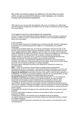 Não existe uma fórmula mágica que determine o fim dos danos na roupa
porém, se alguns procedimentos básicos, forem adotados, com certeza a
redução será extremamente satisfatória.
OBS: sabe-se que o assunto não está esgotado, trata-se de um resultado num determinado
periodo/condição de lavagem/tipo de tecido/numero de mudas. É importante que seja ampliado
com novos estudos.
ALVEJAMENTO OXIDATIVO COM PERÓXIDO DE HIDROGÊNIO
O que é? Processo de beneficiamento têxtil por esgotamento onde se precipita o oxigênio do
peróxido no banho e ai ocorre o branqueamento da fibra e a sua consequente esterilização
assim como sua limpeza.
O que é peróxido?
É uma formulação riquissima em hidrogênio que na presença de ação mecânica, oxigenação,
temperatura e luz se decompõe liberando oxigênio e o ion peridroxila que é o agente
branqueador.
O peróxido de hidrogênio liqüido tem seu limite de concentração comercial em 50% ou 200
volumes, sendo esta formulação ácida para estabilizar o produto, ou seja o peróxido em meio
ácido é quase totalmente estável, quase por que de acordo com o tempo, calor e agitação a
reação de liberação de oxigênio se inicia (por isto que a tampa da embalagem tem uma válvula
de alívio), sendo por isto recomendável não se estocar o produto por muito tempo.
Existem também os "peróxidos" em pó, que tem as mesmas propriedades liberadoras de
oxigênio e peridroxila dos peróxidos liquidos, são os persais e perboratos.
Quando em processo ´por esgotamento a liberação do peróxido tem que ser controlada e
constante, não podendo ser muito demorada nem muito rápida, sendo que este tempo variará
de acordo com o substrato beneficiado e o resultado desejado.
De maneira geral a aplicação de peróxido para alvejamento necessita de controle nos
seguintes tópicos:
Água: Deve ter sua dureza e contaminações corrigidas através sequestrantes,
principalmente se houver muito cálcio, o que acarreta resultados acizentados, ou o ferro, que
apresentará resultados avermelhados e pode até mesmo chegar ao apodrecimento da fibra.
O agente de estabilidade do peróxido (no banho), mais usual é o óxido de silicio, presente no
metassilicato, que apesar de ser alcalino estabiliza o peróxido em sua decomposição, ou seja,
faz a liberação ser na intensidade e velocidade adequada ao processo.
Os agentes ativadores do peróxido é a alcalinidade (pH ideal entre 11 e 12) podendo ser
fornecida por soda (hidróxido de sódio) ou por barrilha (carbonato de sódio) ou ainda
dependendo da formulação o próprio metassilicato que é composto de silício e soda.
A utilização de produtos formulados com persais para este alvejamento é altamente
recomendável, devendo porém ser um processo muito bem controlado técnicamente para se
obter um bom resultado. A liberação de oxigênio a baixas temperaturas é de menor intensidade
e o processo acaba tendo um poder de limpeza menor, se for aplicado no mesmo tempo que o
banho a quente.
A associação de produtos formulados em pó e peróxido liquido resulta em processos de alta
qualidade.
É normal a associação de agentes de limpeza e branqueadores óticos no processo de
alvejamento oxidativo.
O alvejamento oxidativo com peróxido provoca desgaste nas fibras de algodão.
Um agente indicador da presença da peridroxila é solução de tetracloreto de titânio, existindo
uma tabela de titulação.
O peróxido é utilizado ainda como componente em outros produtos, como peracético e até o
incrível perclórico.
 