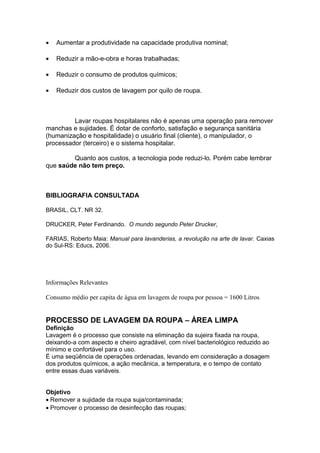 • Aumentar a produtividade na capacidade produtiva nominal;
• Reduzir a mão-e-obra e horas trabalhadas;
• Reduzir o consumo de produtos químicos;
• Reduzir dos custos de lavagem por quilo de roupa.
Lavar roupas hospitalares não é apenas uma operação para remover
manchas e sujidades. É dotar de conforto, satisfação e segurança sanitária
(humanização e hospitalidade) o usuário final (cliente), o manipulador, o
processador (terceiro) e o sistema hospitalar.
Quanto aos custos, a tecnologia pode reduzi-lo. Porém cabe lembrar
que saúde não tem preço.
BIBLIOGRAFIA CONSULTADA
BRASIL, CLT. NR 32.
DRUCKER, Peter Ferdinando. O mundo segundo Peter Drucker,
FARIAS, Roberto Maia: Manual para lavanderias, a revolução na arte de lavar. Caxias
do Sul-RS: Educs, 2006.
Informações Relevantes
Consumo médio per capita de água em lavagem de roupa por pessoa = 1600 Litros
PROCESSO DE LAVAGEM DA ROUPA – ÁREA LIMPA
Definição
Lavagem é o processo que consiste na eliminação da sujeira fixada na roupa,
deixando-a com aspecto e cheiro agradável, com nível bacteriológico reduzido ao
mínimo e confortável para o uso.
É uma seqüência de operações ordenadas, levando em consideração a dosagem
dos produtos químicos, a ação mecânica, a temperatura, e o tempo de contato
entre essas duas variáveis.
Objetivo
• Remover a sujidade da roupa suja/contaminada;
• Promover o processo de desinfecção das roupas;
 