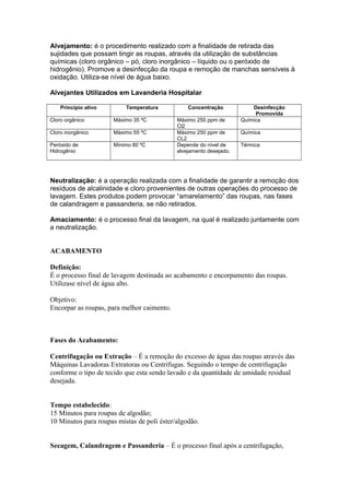 Alvejamento: é o procedimento realizado com a finalidade de retirada das
sujidades que possam tingir as roupas, através da utilização de substâncias
químicas (cloro orgânico – pó, cloro inorgânico – líquido ou o peróxido de
hidrogênio). Promove a desinfecção da roupa e remoção de manchas sensíveis à
oxidação. Utiliza-se nível de água baixo.
Alvejantes Utilizados em Lavanderia Hospitalar
Princípio ativo Temperatura Concentração Desinfecção
Promovida
Cloro orgânico Máximo 35 ºC Máximo 250 ppm de
Cl2
Química
Cloro inorgânico Máximo 55 ºC Máximo 250 ppm de
CL2
Química
Peróxido de
Hidrogênio
Mínimo 80 ºC Depende do nível de
alvejamento desejado.
Térmica
Neutralização: é a operação realizada com a finalidade de garantir a remoção dos
resíduos de alcalinidade e cloro provenientes de outras operações do processo de
lavagem. Estes produtos podem provocar “amarelamento” das roupas, nas fases
de calandragem e passanderia, se não retirados.
Amaciamento: é o processo final da lavagem, na qual é realizado juntamente com
a neutralização.
ACABAMENTO
Definição:
É o processo final de lavagem destinada ao acabamento e encorpamento das roupas.
Utilizase nível de água alto.
Objetivo:
Encorpar as roupas, para melhor caimento.
Fases do Acabamento:
Centrifugação ou Extração – É a remoção do excesso de água das roupas através das
Máquinas Lavadoras Extratoras ou Centrífugas. Seguindo o tempo de centrifugação
conforme o tipo de tecido que esta sendo lavado e da quantidade de umidade residual
desejada.
Tempo estabelecido:
15 Minutos para roupas de algodão;
10 Minutos para roupas mistas de poli éster/algodão.
Secagem, Calandragem e Passanderia – É o processo final após a centrifugação,
 