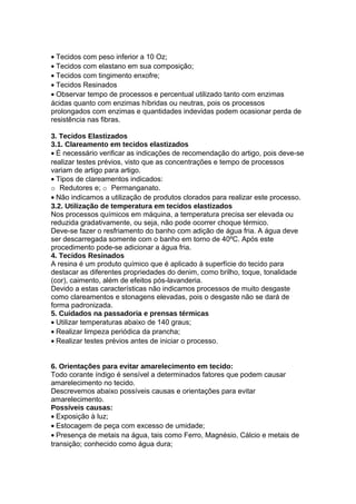 • Tecidos com peso inferior a 10 Oz;
• Tecidos com elastano em sua composição;
• Tecidos com tingimento enxofre;
• Tecidos Resinados
• Observar tempo de processos e percentual utilizado tanto com enzimas
ácidas quanto com enzimas híbridas ou neutras, pois os processos
prolongados com enzimas e quantidades indevidas podem ocasionar perda de
resistência nas fibras.
3. Tecidos Elastizados
3.1. Clareamento em tecidos elastizados
• É necessário verificar as indicações de recomendação do artigo, pois deve-se
realizar testes prévios, visto que as concentrações e tempo de processos
variam de artigo para artigo.
• Tipos de clareamentos indicados:
o Redutores e; o Permanganato.
• Não indicamos a utilização de produtos clorados para realizar este processo.
3.2. Utilização de temperatura em tecidos elastizados
Nos processos químicos em máquina, a temperatura precisa ser elevada ou
reduzida gradativamente, ou seja, não pode ocorrer choque térmico.
Deve-se fazer o resfriamento do banho com adição de água fria. A água deve
ser descarregada somente com o banho em torno de 40ºC. Após este
procedimento pode-se adicionar a água fria.
4. Tecidos Resinados
A resina é um produto químico que é aplicado à superfície do tecido para
destacar as diferentes propriedades do denim, como brilho, toque, tonalidade
(cor), caimento, além de efeitos pós-lavanderia.
Devido a estas características não indicamos processos de muito desgaste
como clareamentos e stonagens elevadas, pois o desgaste não se dará de
forma padronizada.
5. Cuidados na passadoria e prensas térmicas
• Utilizar temperaturas abaixo de 140 graus;
• Realizar limpeza periódica da prancha;
• Realizar testes prévios antes de iniciar o processo.
6. Orientações para evitar amarelecimento em tecido:
Todo corante índigo é sensível a determinados fatores que podem causar
amarelecimento no tecido.
Descrevemos abaixo possíveis causas e orientações para evitar
amarelecimento.
Possíveis causas:
• Exposição à luz;
• Estocagem de peça com excesso de umidade;
• Presença de metais na água, tais como Ferro, Magnésio, Cálcio e metais de
transição; conhecido como água dura;
 