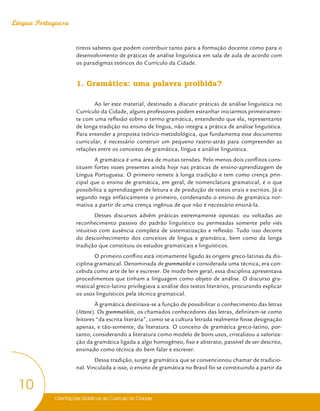 Orientações Didáticas do Currículo da Cidade
10
Língua Portuguesa
tintos saberes que podem contribuir tanto para a formação docente como para o
desenvolvimento de práticas de análise linguística em sala de aula de acordo com
os paradigmas teóricos do Currículo da Cidade.
1. Gramática: uma palavra proibida?
Ao ler este material, destinado a discutir práticas de análise linguística no
Currículo da Cidade, alguns professores podem estranhar iniciarmos primeiramen-
te com uma reflexão sobre o termo gramática, entendendo que ela, representante
de longa tradição no ensino de língua, não integra a prática de análise linguística.
Para entender a proposta teórico-metodológica, que fundamenta esse documento
curricular, é necessário construir um pequeno rastro-atrás para compreender as
relações entre os conceitos de gramática, língua e análise linguística.
A gramática é uma área de muitas tensões. Pelo menos dois conflitos cons-
tituem fortes vozes presentes ainda hoje nas práticas de ensino-aprendizagem de
Língua Portuguesa. O primeiro remete à longa tradição e tem como crença prin-
cipal que o ensino de gramática, em geral, de nomenclatura gramatical, é o que
possibilita a aprendizagem de leitura e de produção de textos orais e escritos. Já o
segundo nega enfaticamente o primeiro, condenando o ensino de gramática nor-
mativa a partir de uma crença ingênua de que não é necessário ensiná-la.
Desses discursos advêm práticas extremamente opostas: ou voltadas ao
reconhecimento passivo do padrão linguístico ou permeadas somente pelo viés
intuitivo com ausência completa de sistematização e reflexão. Tudo isso decorre
do desconhecimento dos conceitos de língua e gramática, bem como da longa
tradição que constituiu os estudos gramaticais e linguísticos.
O primeiro conflito está intimamente ligado às origens greco-latinas da dis-
ciplina gramatical. Denominada de grammatiké e considerada uma técnica, era con-
cebida como arte de ler e escrever. De modo bem geral, essa disciplina apresentava
procedimentos que tinham a linguagem como objeto de análise. O discurso gra-
matical greco-latino privilegiava a análise dos textos literários, procurando explicar
os usos linguísticos pela técnica gramatical.
À gramática destinava-se a função de possibilitar o conhecimento das letras
(littera). Os grammatikós, os chamados conhecedores das letras, definiram-se como
leitores “da escrita literária”, como se a cultura letrada realmente fosse designação
apenas, e tão-somente, da literatura. O conceito de gramática greco-latino, por-
tanto, considerando a literatura como modelo de bons usos, cristalizou a valoriza-
ção da gramática ligada a algo homogêneo, fixo e abstrato, passível de ser descrito,
ensinado como técnica do bem falar e escrever.
Dessa tradição, surge a gramática que se convencionou chamar de tradicio-
nal. Vinculada a isso, o ensino de gramática no Brasil foi se constituindo a partir da
 