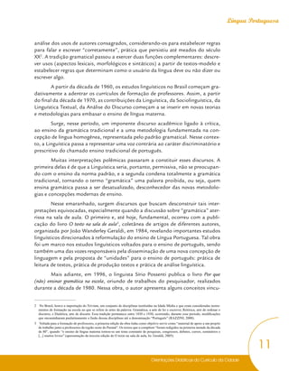 Orientações Didáticas do Currículo da Cidade
11
Língua Portuguesa
análise dos usos de autores consagrados, considerando-os para estabelecer regras
para falar e escrever “corretamente”, prática que persistiu até meados do século
XX2
. A tradição gramatical passou a exercer duas funções complementares: descre-
ver usos (aspectos lexicais, morfológicos e sintáticos) a partir de textos-modelo e
estabelecer regras que determinam como o usuário da língua deve ou não dizer ou
escrever algo.
A partir da década de 1960, os estudos linguísticos no Brasil começam gra-
dativamente a adentrar os currículos de formação de professores. Assim, a partir
do final da década de 1970, as contribuições da Linguística, da Sociolinguística, da
Linguística Textual, da Análise do Discurso começam a se inserir em novas teorias
e metodologias para embasar o ensino de língua materna.
Surge, nesse período, um imponente discurso acadêmico ligado à crítica,
ao ensino da gramática tradicional e a uma metodologia fundamentada na con-
cepção de língua homogênea, representada pelo padrão gramatical. Nesse contex-
to, a Linguística passa a representar uma voz contrária ao caráter discriminatório e
prescritivo do chamado ensino tradicional de português.
Muitas interpretações polêmicas passaram a constituir esses discursos. A
primeira delas é de que a Linguística seria, portanto, permissiva, não se preocupan-
do com o ensino da norma padrão, e a segunda condena totalmente a gramática
tradicional, tornando o termo “gramática” uma palavra proibida, ou seja, quem
ensina gramática passa a ser desatualizado, desconhecedor das novas metodolo-
gias e concepções modernas de ensino.
Nesse emaranhado, surgem discursos que buscam desconstruir tais inter-
pretações equivocadas, especialmente quando a discussão sobre “gramática” ater-
rissa na sala de aula. O primeiro e, até hoje, fundamental, ocorreu com a publi-
cação do livro O texto na sala de aula3
, coletânea de artigos de diferentes autores,
organizada por João Wanderley Geraldi, em 1984, revelando importantes estudos
linguísticos direcionados à reformulação do ensino de Língua Portuguesa. Tal obra
foi um marco nos estudos linguísticos voltados para o ensino de português, sendo
também uma das vozes responsáveis pela disseminação de uma nova concepção de
linguagem e pela proposta de “unidades” para o ensino de português: prática de
leitura de textos, prática de produção textos e prática de análise linguística.
Mais adiante, em 1996, o linguista Sírio Possenti publica o livro Por que
(não) ensinar gramática na escola, oriundo de trabalhos do pesquisador, realizados
durante a década de 1980. Nessa obra, o autor apresenta alguns conceitos vincu-
2 No Brasil, houve a importação do Trivium, um conjunto de disciplinas instituídas na Idade Média e que eram consideradas instru-
mentos de formação na escola no que se refere às artes da palavra: Gramática, a arte de ler e escrever, Retórica, arte de ordenar o
discurso, e Dialética, arte de discutir. Essa tradição permanece entre 1830 e 1930, ocorrendo, durante esse período, modificações
que encaminharam paulatinamente a fusão dessas disciplinas até a denominação “Português” (RAZZINI, 2000).
3 Voltada para a formação de professores, a primeira edição da obra tinha como objetivo servir como “material de apoio a um projeto
de trabalho junto a professores da região oeste do Paraná”. Os textos que a compõem “foram redigidos na primeira metade da década
de 80”, quando “o ensino da língua materna tornou-se um tema constante de pesquisas, congressos, debates, cursos, seminários e
[...] muitos livros” (apresentação da terceira edição de O texto na sala de aula, In: Geraldi, 2005).
 
