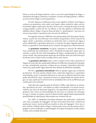 Orientações Didáticas do Currículo da Cidade
12
Língua Portuguesa
lados ao ensino de língua materna, como o que seria aprendizagem da língua, a
inexistência de línguas uniformes e imutáveis, o ensino da língua padrão, a diferen-
ça entre ensinar língua e ensinar gramática.
O autor destaca as diferenças entre o que significa conhecer uma língua e
conhecer sua gramática, entre saber uma língua e saber analisá-la, saber usar de-
terminadas regras e saber quais são elas. Para o autor, a função da escola é ensinar
a língua padrão, a partir do seu uso efetivo, e isso não significa o abandono das
reflexões sobre a língua. O que se deixa de lado é a “gramatiquice”, que seria um
ensino mecanizado e reprodutivo dos manuais de referência.
Em seguida, Possenti (1996) faz uma apresentação dos tipos gerais de gra-
mática, a partir de uma definição mais sintética de gramática como conjunto de
regras. Assim, a gramática normativa ou prescritiva seria o conjunto de regras a
serem obedecidas; a gramática descritiva, o conjunto de regras seguidas pelos fa-
lantes; e a gramática internalizada seria o conjunto de regras que o falante domina.
As gramáticas normativas, em geral, compõem os manuais de referência
mais conhecidos dos professores e têm a finalidade de prescrever regras para os
usuários, a partir de uma visão homogênea de língua, configurando-se a ideia de
certo e errado. São representantes desse tipo de tradição obras de Carlos Henrique
da Rocha Lima e Celso Cunha e Lindley Cintra, entre outras.
As gramáticas descritivas visam, como o próprio nome indica, descrever as
línguas tal como elas são usadas pelos falantes em diferentes situações de interação,
ou seja, considerando, portanto, a língua em sua variação. A gramática descritiva,
nesse caso, pode revelar regras distintas entre falantes de diferentes variedades.
Por fim, a gramática internalizada refere-se àquelas regras que os falantes
já dominam. Há uma estreita relação entre a descrição linguística e a gramática
internalizada, já que é necessário descrever os usos que os falantes dominam para
poder identificá-los. Aqui, é possível encontrar as regularidades do sistema da lín-
gua, ou seja, aquilo que é comum entre as variedades, bem como as diferenças que
condicionam tais variações.
Indo além das especificações de Possenti (1996), cabe destacar as chama-
das “gramáticas de usos”. Vinculadas ao saber internalizado e às teorias funcio-
nalistas, por meio da descrição linguística, tais gramáticas apresentam usos lin-
guísticos, bem como as funcionalidades de tais usos no contexto da interação,
ou seja, o sistema se realiza a partir de determinadas regularidades apresentando
possibilidades de significação relacionadas aos contextos de uso.
Em 1997, os Parâmetros Curriculares Nacionais são publicados, ratificando
uma nova concepção de linguagem, de base enunciativo-discursiva, conforme já
apontavam esses e outros profícuos estudos na área da linguagem. Com isso, o
eixo “análise e reflexão sobre a língua” é demarcado como uma das práticas de lin-
guagem a serem realizadas na aprendizagem de Língua Portuguesa, tendo sempre
o texto como unidade de ensino.
 