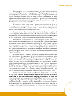 Orientações Didáticas do Currículo da Cidade
13
Língua Portuguesa
De modo geral, para o ensino-aprendizagem de língua, o documento insti-
tui uma voz oficial que concebe a linguagem como dialógica, negando o ensino da
tradição gramatical que remete a um conceito de língua homogênea. Com base em
estudos linguísticos, tal visão oficial foi sendo ratificada e apresentada de modo
mais aprofundado em outros documentos oficiais e também em currículos produ-
zidos em outras instâncias, até se consolidar nacionalmente com a proposição da
Base Nacional Comum Curricular (2017).
É importante refletir como obras e documentos, com mais de 30 ou 20
anos, respectivamente, ainda continuam sendo fundamentais no processo formati-
vo dos professores, cabendo a pergunta: por que o ensino da prescrição gramatical
persiste como modelo a ser seguido em sala de aula?
Isso, em parte, é decorrente do não entendimento do que é a prática de
análise linguística, bem como da ausência de outros instrumentos de referência
que permitam ao professor ter acesso à descrição da língua em sua heterogeneida-
de para compreender possíveis metodologias, passando a operar com ela.
Para adentrar nessa compreensão, é preciso resgatar algumas significativas
publicações ocorridas a partir do final da década de 1990. Com isso, não preten-
demos citar manuais a serem seguidos, mas objetos de referência que precisam
adentrar no processo formativo do professor com relação à reflexão sobre a língua.
Essas publicações, respondendo à longa tradição gramatical que se instituiu no
país, constituem uma profícua produção de gramáticas descritivas contemporâ-
neas do português, sendo grandes marcos dos resultados de décadas de pesquisa
linguística no Brasil.
A primeira delas é a Gramática descritiva do português, de Mário Alberto Pe-
rini, publicada em 1995, ganhando várias reformulações e novas edições, sendo
a mais recente, em 2017, sob o título Gramática descritiva do português brasileiro.
Depois, há a Gramática de usos do português, de Maria Helena de Moura Neves, pu-
blicada em 2000, com atualização ortográfica em 2011. Na sequência, há a pu-
blicação da Gramática Houaiss da Língua Portuguesa, de José Carlos de Azeredo, em
2008 (última edição de 2017); da Nova gramática do português brasileiro, de Ataliba
Teixeira de Castilho, em 2010, que ganha uma “versão pedagógica” em parceria
com Vanda Maria Elias em 2012 – Pequena Gramática do português brasileiro; e, por
fim, da Gramática pedagógica do português brasileiro, de Marcos Bagno, em 2011.
Todas as publicações constituem referências fundamentais nos estudos
da linguagem, contudo, duas publicações merecem destaque por ter intenção
pedagógica, ou seja, pretendem discutir o ensino-aprendizagem de língua ma-
terna ou constituir uma proposta com essa finalidade. A primeira é a Gramática
pedagógica do português brasileiro, de Bagno (2011), que visa ser um compêndio de
estudo voltado para o professor, ou seja, é pedagógica no sentido que enfoca a
formação do docente, apresentando uma discussão teórica sobre o ensino de
português, algumas atividades práticas, sem apresentar uma descrição completa
 