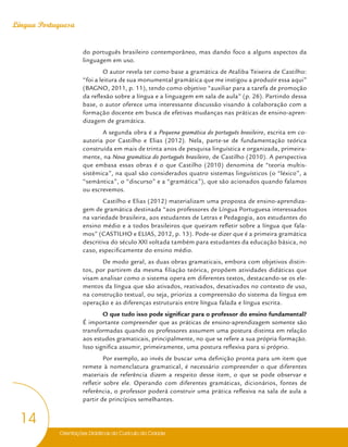 Orientações Didáticas do Currículo da Cidade
14
Língua Portuguesa
do português brasileiro contemporâneo, mas dando foco a alguns aspectos da
linguagem em uso.
O autor revela ter como base a gramática de Ataliba Teixeira de Castilho:
“foi a leitura de sua monumental gramática que me instigou a produzir essa aqui”
(BAGNO, 2011, p. 11), tendo como objetivo “auxiliar para a tarefa de promoção
da reflexão sobre a língua e a linguagem em sala de aula” (p. 26). Partindo dessa
base, o autor oferece uma interessante discussão visando à colaboração com a
formação docente em busca de efetivas mudanças nas práticas de ensino-apren-
dizagem de gramática.
A segunda obra é a Pequena gramática do português brasileiro, escrita em co-
autoria por Castilho e Elias (2012). Nela, parte-se de fundamentação teórica
construída em mais de trinta anos de pesquisa linguística e organizada, primeira-
mente, na Nova gramática do português brasileiro, de Castilho (2010). A perspectiva
que embasa essas obras é o que Castilho (2010) denomina de “teoria multis-
sistêmica”, na qual são considerados quatro sistemas linguísticos (o “léxico”, a
“semântica”, o “discurso” e a “gramática”), que são acionados quando falamos
ou escrevemos.
Castilho e Elias (2012) materializam uma proposta de ensino-aprendiza-
gem de gramática destinada “aos professores de Língua Portuguesa interessados
na variedade brasileira, aos estudantes de Letras e Pedagogia, aos estudantes do
ensino médio e a todos brasileiros que queiram refletir sobre a língua que fala-
mos” (CASTILHO e ELIAS, 2012, p. 13). Pode-se dizer que é a primeira gramática
descritiva do século XXI voltada também para estudantes da educação básica, no
caso, especificamente do ensino médio.
De modo geral, as duas obras gramaticais, embora com objetivos distin-
tos, por partirem da mesma filiação teórica, propõem atividades didáticas que
visam analisar como o sistema opera em diferentes textos, destacando-se os ele-
mentos da língua que são ativados, reativados, desativados no contexto de uso,
na construção textual, ou seja, prioriza a compreensão do sistema da língua em
operação e as diferenças estruturais entre língua falada e língua escrita.
O que tudo isso pode significar para o professor do ensino fundamental?
É importante compreender que as práticas de ensino-aprendizagem somente são
transformadas quando os professores assumem uma postura distinta em relação
aos estudos gramaticais, principalmente, no que se refere a sua própria formação.
Isso significa assumir, primeiramente, uma postura reflexiva para si próprio.
Por exemplo, ao invés de buscar uma definição pronta para um item que
remete à nomenclatura gramatical, é necessário compreender o que diferentes
materiais de referência dizem a respeito desse item, o que se pode observar e
refletir sobre ele. Operando com diferentes gramáticas, dicionários, fontes de
referência, o professor poderá construir uma prática reflexiva na sala de aula a
partir de princípios semelhantes.
 