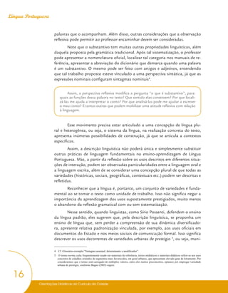 Orientações Didáticas do Currículo da Cidade
16
Língua Portuguesa
palavras que o acompanham. Além disso, outras considerações que a observação
reflexiva pode permitir ao professor encaminhar devem ser consideradas.
Note que o substantivo tem muitas outras propriedades linguísticas, além
daquela proposta pela gramática tradicional. Após tal sistematização, o professor
pode apresentar a nomenclatura oficial, localizar tal categoria nos manuais de re-
ferência, apresentar a abreviação do dicionário que demarca quando uma palavra
é um substantivo. O mesmo pode ser feito com artigos e adjetivos, entendendo
que tal trabalho proposto esteve vinculado a uma perspectiva sintática, já que as
expressões nominais configuram sintagmas nominais4
.
Assim, a perspectiva reflexiva modifica a pergunta “o que é substantivo”, para:
quais as funções dessa palavra no texto? Que sentido elas constroem? Por que locali-
zá-las me ajuda a interpretar o conto? Por que analisá-las pode me ajudar a escrever
o meu conto? E tantas outras que podem mobilizar uma atitude reflexiva com relação
à linguagem.
Esse movimento precisa estar articulado a uma concepção de língua plu-
ral e heterogênea, ou seja, o sistema da língua, na realização concreta do texto,
apresenta inúmeras possibilidades de construção, já que se articula a contextos
específicos.
Assim, a descrição linguística não poderá única e simplesmente substituir
outras práticas de linguagem fundamentais no ensino-aprendizagem de Língua
Portuguesa. Mas, a partir da reflexão sobre os usos descritos em diferentes situa-
ções de interação, podem ser observadas particularidades entre a linguagem oral e
a linguagem escrita, além de se considerar uma concepção plural de que todas as
variedades (históricas, sociais, geográficas, contextuais etc.) podem ser descritas e
refletidas.
Reconhecer que a língua é, portanto, um conjunto de variedades é funda-
mental ao se tomar o texto como unidade de trabalho. Isso não significa negar a
importância da aprendizagem dos usos supostamente prestigiados, muito menos
o abandono da reflexão gramatical com ou sem sistematização.
Nesse sentido, quando linguistas, como Sírio Possenti, defendem o ensino
da língua padrão, eles sugerem que, pela descrição linguística, se proponha um
ensino de língua que, sem perder a compreensão de sua dinâmica diversificado-
ra, apresente relativa padronização vinculada, por exemplo, aos usos oficiais em
documentos do Estado e nos meios sociais de comunicação formal. Isso significa
descrever os usos decorrentes de variedades urbanas de prestígio 5
, ou seja, mani-
4 Cf. Glossário-exemplo:”Sintagma nominal, determinante e modificador”.
5 O termo norma culta frequentemente usado em materiais de referência, textos midiáticos e materiais didáticos refere-se aos usos
concretos de cidadãos oriundos de segmentos mais favorecidos, em geral urbanos, que apresentam elevado grau de letramento. Por
considerarmos que o termo está carregado de múltiplos valores, entre eles muitos preconceitos, optamos por empregar variedade
urbana de prestígio, conforme Bagno (2003) sugere.
 