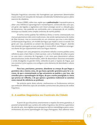 Orientações Didáticas do Currículo da Cidade
17
Língua Portuguesa
festações linguísticas concretas não homogêneas que apresentam determinados
traços comuns em situações de interação consideradas fundamentais para o pleno
exercício da cidadania.
Faraco (2008), sobre isso, expõe que a padronização é necessária para se
obter uma referência suprarregional e transtemporal, constituída dos usos que,
em geral, são ligados a segmentos com maior prestígio social e a elevado grau
de letramento, não podendo ser confundida com a proposição de um modelo
estanque ou tratada como simples sinônimo de norma padrão.
O termo norma padrão faz referência direta à norma sistematizada nos
manuais gramaticais tido como tradicionais, não sendo representativa de modos
de falar escrever, mas se constituindo em um construto que visa a uma relativa
uniformização linguística, um modelo de língua que impõe o certo e o errado. Em
geral, por isso, estudantes se sentem tão distanciados dessa “língua”, dizendo
não entender português ou que português é muito difícil, verdadeiros estrangei-
ros diante do que supostamente seria sua língua materna.
Romper com uma perspectiva unicamente voltada à norma padrão como
referência para o bem falar e o bem escrever, com a finalidade de voltar-se para
os usos reais e concretos da linguagem, é um meio para desconstruir valores
preconceituosos ainda disseminados, além de desconstruir discursos enraizados
e ainda divulgados na grande mídia, voltando-se para a riqueza da língua, que
nos constitui como sujeitos e se configura como elemento de identidade e cultura
brasileira.
Para isso, precisamos, portanto, abandonar as crenças de que língua e
gramática são a mesma coisa, de que basta aprender gramática para ler e es-
crever, de que a sistematização se liga unicamente ao padrão e, por isso, não
contribui para a aprendizagem da língua, de que a norma prestigiada é a única
que precisa ser refletida, e de que apenas a gramática tradicional se constitui
como manual de referência ao professor.
Na próxima parte deste volume, analisaremos os fundamentos teóricos
que embasam diferentes tipos de atividades constituintes das práticas de análise
linguística.
2. A análise linguística no Currículo da Cidade
A partir do que discutimos anteriormente a respeito do termo gramática, é
possível compreender que a prática de análise linguística não elimina a gramática
da sala de aula, mas engloba outra perspectiva teórico-metodológica para o enca-
minhamento do ensino-aprendizagem de Língua Portuguesa. Para adentrar nessa
 