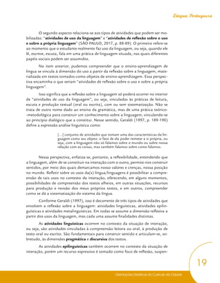 Orientações Didáticas do Currículo da Cidade
19
Língua Portuguesa
O segundo aspecto relaciona-se aos tipos de atividades que podem ser mo-
bilizadas: “atividades de uso da linguagem” e “atividades de reflexão sobre o uso
e sobre a própria linguagem” (SÃO PAULO, 2017, p. 88-89). O primeiro refere-se
ao momento que o estudante realmente faz uso da linguagem, ou seja, quando ele
lê, escreve, escuta, fala em uma prática de linguagem situada, nas quais diferentes
papéis sociais podem ser assumidos.
No item anterior, pudemos compreender que o ensino-aprendizagem de
língua se vincula à dimensão do uso a partir da reflexão sobre a linguagem, mate-
rializada em textos tomados como objetos de ensino-aprendizagem. Essa perspec-
tiva encaminha o que seriam “atividades de reflexão sobre o uso e sobre a própria
linguagem”.
Isso significa que a reflexão sobre a linguagem só poderá ocorrer no interior
de “atividades de uso da linguagem”, ou seja, vinculadas às práticas de leitura,
escuta e produção textual (oral ou escrita), com ou sem sistematização. Não se
trata de outro nome dado ao ensino da gramática, mas de uma prática teórico-
-metodológica para construir um conhecimento sobre a linguagem, vinculando-se
ao princípio dialógico que a constitui. Nesse sentido, Geraldi (1997, p. 189-190)
define a expressão análise linguística como:
[...] conjunto de atividades que tomam uma das características da lin-
guagem como seu objeto: o fato de ela poder remeter a si própria, ou
seja, com a linguagem não só falamos sobre o mundo ou sobre nossa
relação com as coisas, mas também falamos sobre como falamos.
Nessa perspectiva, enfatiza-se, portanto, a reflexibilidade, entendendo que
a linguagem, além de se constituir na interação com o outro, permite-nos construir
sentidos, por meio dos quais demarcamos nosso valores e crenças, nossa posição
no mundo. Refletir sobre os usos da(s) língua/linguagens é possibilitar a compre-
ensão de tais usos no contexto da interação, oferecendo, em alguns momentos,
possibilidades de compreensão dos textos alheios, em outras situações, recursos
para produção e revisão dos meus próprios textos, e em outros, compreender
como se dá a sistematização do sistema da língua.
Conforme Geraldi (1997), isso é decorrente de três tipos de atividades que
envolvem a reflexão sobre a linguagem: atividades linguísticas, atividades epilin-
guísticas e atividades metalinguísticas. Em todas se assume a dimensão reflexiva a
partir dos usos da linguagem, mas cada uma assume finalidades distintas.
As atividades linguísticas ocorrem no contexto da situação de interação,
ou seja, são atividades vinculadas à compreensão leitora ou oral, à produção de
texto oral ou escrito. São fundamentais para construir sentido e articulam-se, so-
bretudo, às dimensões pragmática e discursiva dos textos.
As atividades epilinguísticas também ocorrem no contexto da situação de
interação, porém um recurso expressivo é tomado como foco de reflexão, suspen-
 