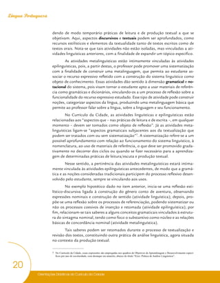 Orientações Didáticas do Currículo da Cidade
20
Língua Portuguesa
dendo de modo temporário práticas de leitura e de produção textual a que se
objetivam. Aqui, aspectos discursivos e textuais podem ser aprofundados, como
recursos estilísticos e elementos da textualidade tanto de textos escritos como de
textos orais. Nota-se que tais atividades não estão isoladas, mas vinculadas a ati-
vidades linguísticas anteriores, com a finalidade de expandir um tópico específico.
As atividades metalinguísticas estão intimamente vinculadas às atividades
epilinguísticas, pois, a partir destas, o professor pode promover uma sistematização
com a finalidade de construir uma metalinguagem, que permita ao estudante as-
sociar o recurso expressivo refletido com a construção do sistema linguístico como
objeto de conhecimento. Essas atividades dão sentido à dimensão gramatical e no-
tacional do sistema, pois visam tornar o estudante apto a usar materiais de referên-
cia como gramáticas e dicionários, vinculando-os a um processo de reflexão sobre a
funcionalidade do recurso expressivo estudado. Esse tipo de atividade pode construir
noções, categorizar aspectos da língua, produzindo uma metalinguagem básica que
permite ao professor falar sobre a língua, sobre a linguagem e seu funcionamento.
No Currículo da Cidade, as atividades linguísticas e epilinguísticas estão
relacionadas aos “aspectos que – nas práticas de leitura e de escrita –, em qualquer
momento – devem ser tomados como objeto de reflexão”. Já as atividades meta-
linguísticas ligam-se “aspectos gramaticais subjacentes aos da textualização que
podem ser tratados com ou sem sistematização”7
. A sistematização refere-se a um
possível aprofundamento com relação ao funcionamento do sistema linguístico, à
nomenclatura, ao uso de materiais de referência, o que deve ser promovido grada-
tivamente no decorrer dos ciclos ou quando se fizer necessário para a aprendiza-
gem de determinadas práticas de leitura/escuta e produção textual.
Nesse sentido, a pertinência das atividades metalinguísticas estará intima-
mente vinculada às atividades epilínguísticas antecedentes, de modo que a gramá-
tica e as noções consideradas tradicionais participem do processo reflexivo desen-
volvido pelo estudante, sempre se vinculando aos usos.
No exemplo hipotético dado no item anterior, inicia-se uma reflexão esti-
lístico-discursiva ligada à construção do gênero conto de aventura, observando
expressões nominais e construção de sentido (atividade linguística); depois, pro-
põe-se uma reflexão sobre os processos de referenciação, podendo sistematizar ou
não os processos coesivos de inserção e retomada (atividade epilinguística); por
fim, relacionam-se tais saberes a alguns conceitos gramaticais vinculados à estrutu-
ra do sintagma nominal, tendo como foco o substantivo como núcleo e as relações
básicas de concordância nominal (atividade metalinguística).
Tais saberes podem ser retomados durante o processo de textualização e
revisão dos textos, constituindo outra prática de análise linguística, agora situada
no contexto da produção textual.
7 No Currículo da Cidade, essas expressões são empregadas nos quadros de Objetivos de Aprendizagem e Desenvolvimento especí-
ficos por ano de escolaridade, com destaque em amarelo, abaixo do título “Eixo: Prática de Análise Linguística”.
 