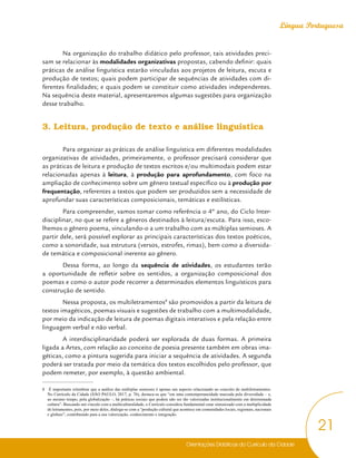 Orientações Didáticas do Currículo da Cidade
21
Língua Portuguesa
Na organização do trabalho didático pelo professor, tais atividades preci-
sam se relacionar às modalidades organizativas propostas, cabendo definir: quais
práticas de análise linguística estarão vinculadas aos projetos de leitura, escuta e
produção de textos; quais podem participar de sequências de atividades com di-
ferentes finalidades; e quais podem se constituir como atividades independentes.
Na sequência deste material, apresentaremos algumas sugestões para organização
desse trabalho.
3. Leitura, produção de texto e análise linguística
Para organizar as práticas de análise linguística em diferentes modalidades
organizativas de atividades, primeiramente, o professor precisará considerar que
as práticas de leitura e produção de textos escritos e/ou multimodais podem estar
relacionadas apenas à leitura, à produção para aprofundamento, com foco na
ampliação de conhecimento sobre um gênero textual específico ou à produção por
frequentação, referentes a textos que podem ser produzidos sem a necessidade de
aprofundar suas características composicionais, temáticas e estilísticas.
Para compreender, vamos tomar como referência o 4º ano, do Ciclo Inter-
disciplinar, no que se refere a gêneros destinados à leitura/escuta. Para isso, esco-
lhemos o gênero poema, vinculando-o a um trabalho com as múltiplas semioses. A
partir dele, será possível explorar as principais características dos textos poéticos,
como a sonoridade, sua estrutura (versos, estrofes, rimas), bem como a diversida-
de temática e composicional inerente ao gênero.
Dessa forma, ao longo da sequência de atividades, os estudantes terão
a oportunidade de refletir sobre os sentidos, a organização composicional dos
poemas e como o autor pode recorrer a determinados elementos linguísticos para
construção de sentido.
Nessa proposta, os multiletramentos8
são promovidos a partir da leitura de
textos imagéticos, poemas visuais e sugestões de trabalho com a multimodalidade,
por meio da indicação de leitura de poemas digitais interativos e pela relação entre
linguagem verbal e não verbal.
A interdisciplinaridade poderá ser explorada de duas formas. A primeira
ligada a Artes, com relação ao conceito de poesia presente também em obras ima-
géticas, como a pintura sugerida para iniciar a sequência de atividades. A segunda
poderá ser tratada por meio da temática dos textos escolhidos pelo professor, que
podem remeter, por exemplo, à questão ambiental.
8 É importante relembrar que a análise das múltiplas semioses é apenas um aspecto relacionado ao conceito de multiletramentos.
No Currículo da Cidade (SÃO PAULO, 2017, p. 76), destaca-se que “em uma contemporaneidade marcada pela diversidade – e,
ao mesmo tempo, pela globalização –, há práticas sociais que podem não ser tão valorizadas institucionalmente em determinada
cultura”. Buscando um vínculo com a multiculturalidade, o Currículo considera fundamental estar sintonizado com a multiplicidade
de letramentos, pois, por meio deles, dialoga-se com a “produção cultural que acontece em comunidades locais, regionais, nacionais
e globais”, contribuindo para a sua valorização, conhecimento e integração.
 