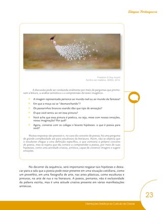 Orientações Didáticas do Currículo da Cidade
23
Língua Portuguesa
Freeform © Duy Huynh
Acrílico em madeira, 36X54, 2014.
A discussão pode ser conduzida oralmente por meio de perguntas que promo-
vam a leitura, a análise semiótica e a compreensão do texto imagético:
y
y A imagem representada pertence ao mundo real ou ao mundo da fantasia?
y
y Em que a moça vai se “desmanchando”?
y
y Os passarinhos brancos voando dão que tipo de sensação?
y
y O que você sentiu ao ver essa pintura?
y
y Você acha que essa pintura é poética, ou seja, mexe com nossas emoções,
nossa imaginação? Por quê?
y
y Agora, converse com os colegas e levante hipóteses: o que é poesia para
você?
Muitas respostas são pessoais e, no caso do conceito de poesia, há uma pergunta
de grande complexidade até para estudiosos da literatura. Assim, não se objetiva que
o estudante chegue a uma definição específica, o que contraria o próprio conceito
de poesia, mas se espera que ela comece a compreender a poesia, por meio de suas
hipóteses, como uma atividade criativa, artística, capaz de construir imagens e sugerir
emoções.
No decorrer da sequência, será importante resgatar tais hipóteses e desta-
car para a sala que a poesia pode estar presente em uma situação cotidiana, como
um provérbio, em uma fotografia de arte, nas artes plásticas, como esculturas e
pinturas, na arte de rua e na literatura. A poesia, portanto, não é exclusividade
da palavra escrita, mas é uma atitude criativa presente em várias manifestações
artísticas.
 