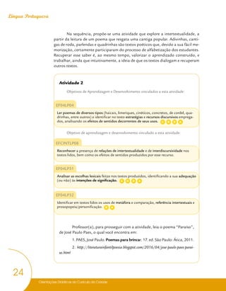 Orientações Didáticas do Currículo da Cidade
24
Língua Portuguesa
Na sequência, propõe-se uma atividade que explore a intertextualidade, a
partir da leitura de um poema que resgata uma cantiga popular. Adivinhas, canti-
gas de roda, parlendas e quadrinhas são textos poéticos que, devido a sua fácil me-
morização, certamente participaram do processo de alfabetização dos estudantes.
Recuperar esse saber é, ao mesmo tempo, valorizar o aprendizado construído, e
trabalhar, ainda que intuitivamente, a ideia de que os textos dialogam e recuperam
outros textos.
Atividade 2
Objetivos de Aprendizagem e Desenvolvimento vinculados a esta atividade:
EF04LP04
Ler poemas de diversos tipos (haicais, limeriques, cinéticos, concretos, de cordel, qua-
drinhas, entre outros) e identificar no texto estratégias e recursos discursivos emprega-
dos, analisando os efeitos de sentidos decorrentes de seus usos.
Objetivo de aprendizagem e desenvolvimento vinculado a esta atividade:
EFCINTLP08
Reconhecer a presença de relações de intertextualidade e de interdiscursividade nos
textos lidos, bem como os efeitos de sentidos produzidos por esse recurso.
EF04LP31
Analisar as escolhas lexicais feitas nos textos produzidos, identificando a sua adequação
(ou não) às intenções de significação.
EF04LP32
Identificar em textos lidos os usos de metáfora e comparação, referência intertextuais e
prosopopeia/personificação.
Professor(a), para prosseguir com a atividade, leia o poema “Paraíso”,
de José Paulo Paes, o qual você encontra em:
1. PAES, José Paulo. Poemas para brincar. 17. ed. São Paulo: Ática, 2011.
2. http://literaturainfantilpoesia.blogspot.com/2016/04/jose-paulo-paes-parai-
so.html
C D
G A
C D
G A
D A
 