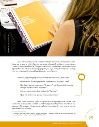 Orientações Didáticas do Currículo da Cidade
25
Língua Portuguesa
Após a leitura9
do poema, é importante conversar com a turma sobre a can-
tiga a que o texto se refere. Permita que os estudantes identifiquem e, se quiserem
cantem, o texto de referência. É importante levar os estudantes a perceberem como
o poeta faz uma releitura da cantiga popular, ou seja, como ele reescreve a cantiga
com um objetivo diferente, utilizando partes semelhantes.
Para isso, algumas perguntas podem ser encaminhadas, tais como:
y
y Quais versos da cantiga popular o poeta usou no poema dele?
y
y Nas frases que começam com “Se esta...”, que lugares diferentes da
cantiga o poeta inseriu no poema?
y
y Por que o poema recebeu o título de “Paraíso”?
y
y Qual é o sentimento que o poeta quis expressar?
Além disso, podem-se explorar alguns usos da linguagem poética que, pos-
sivelmente, os estudantes também já tenham algum conhecimento oriundo de ou-
tros anos. Nesse caso, é importante explorar o emprego de rima, verso e estrofe,
identificando-os no texto.
9 O professor pode definir a melhor estratégia de leitura para conduzir a proposta de acordo com as sugestões apresentadas nas
Orientações didáticas do Currículo da Cidade (SÃO PAULO, 2018).
Foto:
Roberto
Tersi
-
FOVE
-
CM
-
COPED
-
SME
 