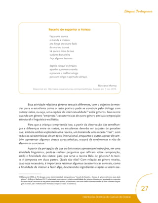Orientações Didáticas do Currículo da Cidade
27
Língua Portuguesa
Receita de espantar a tristeza
Faça uma careta
e mande a tristeza
pra longe pro outro lado
do mar ou da rua
vá para o meio da rua
e plante bananeira
faça alguma besteira
depois estique os braços
apanhe a primeira estrela
e procure o melhor amigo
para um longo e apertado abraço.
Roseana Murray
Disponível em: http://www.roseanamurray.com/opiniao52.asp. Acesso em: 1 nov. 2015.
Esta atividade relaciona gêneros textuais diferentes, com o objetivo de mos-
trar para o estudante como o texto poético pode se construir pelo diálogo com
outros textos, ou seja, uma espécie de intertextualidade10
entre gêneros. Isso ocorre
quando um gênero “empresta” características de outro gênero em sua composição
estrutural e linguístico-estilística.
Para que a criança compreenda isso, a partir da observação das semelhan-
ças e diferenças entre os textos, os estudantes deverão ser capazes de perceber
que, embora ambos explicitem uma receita, um tratará de uma receita “real”, com
todas as características de um texto instrucional, enquanto o outro, apesar de tam-
bém apresentar algumas dessas características, tratará de sentimentos e não de
elementos concretos.
A partir da percepção de que os dois textos apresentam instruções, em uma
atividade linguística, pode-se realizar perguntas que reflitam sobre composição,
estilo e finalidade dos textos: para que serve a receita Bala de gelatina? A recei-
ta é composta em duas partes. Quais são elas? Com relação ao gênero receita,
caso seja necessário, é importante retomar algumas características centrais, como
a finalidade de instruir a fazer algo, descrevendo ingredientes e ações a serem exe-
10 Marcuschi (2002, p. 31) designa como intertextualidade intergenérica a “mescla de funções e formas de gêneros diversos num dado
gênero”. Já Rojo e Barbosa (2015) relacionam esse aspecto à relativa estabilidade dos gêneros discursivos, apontando os conceitos
de intercalação, um texto de um gênero intercalado a outro, e hibridismo, um texto funde diferentes modos de falar, distintas lingua-
gens e estilos, não estabelecendo fronteiras composicionais ou sintáticas.
 