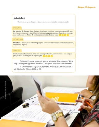 Orientações Didáticas do Currículo da Cidade
29
Língua Portuguesa
Atividade 4
Objetivos de Aprendizagem e Desenvolvimento vinculados a esta atividade:
EF04LP04
Ler poemas de diversos tipos (haicais, limeriques, cinéticos, concretos, de cordel, qua-
drinhas, entre outros) e identificar no texto estratégias e recursos discursivos emprega-
dos, analisando os efeitos de sentidos decorrentes de seus usos.
EFCINTLP09
Identificar a presença de outras linguagens, como constitutivas dos sentidos dos textos,
impressos e digitais.
EF04LP31
Analisar as escolhas lexicais feitas nos textos produzidos, identificando a sua adequa-
ção (ou não) às intenções de significação.
Professor(a), para prosseguir com a atividade, leia o poema “Zig e
Zag”, de Sérgio Capparelli e Ana Paula Gruszynski, o qual você encontra em:
1. CAPPARELLI, Sérgio; GRUSZYNSKI, Ana Cláudia. Poesia visual. 3.
ed. São Paulo: Global, 2002. p. 19.
C D
G A
C D
G A
Foto:
Roberto
Tersi
-
FOVE
-
CM
-
COPED
-
SME
 