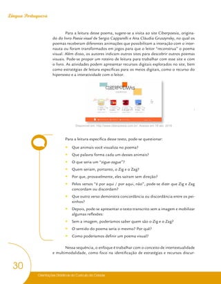 Orientações Didáticas do Currículo da Cidade
30
Língua Portuguesa
Para a leitura desse poema, sugere-se a visita ao site Ciberpoesia, origina-
do do livro Poesia visual de Sergio Capparelli e Ana Cláudia Gruszynsky, no qual os
poemas receberam diferentes animações que possibilitam a interação com o inter-
nauta ou foram transformados em jogos para que o leitor “reconstrua” o poema
visual. Além disso, os autores indicam outros sites para descobrir outros poemas
visuais. Pode-se propor um roteiro de leitura para trabalhar com esse site e com
o livro. As atividades podem apresentar recursos digitais explorados no site, bem
como estratégias de leitura específicas para os meios digitais, como o recurso do
hipertexto e a interatividade com o leitor.

Disponível em: http://www.ciberpoesia.com.br/. Acesso em 18 abr. 2018
Para a leitura específica desse texto, pode-se questionar:
y
y Que animais você visualiza no poema?
y
y Que palavra forma cada um desses animais?
y
y O que seria um “zigue-zague”?
y
y Quem seriam, portanto, o Zig e o Zag?
y
y Por que, provavelmente, eles saíram sem direção?
y
y Pelos versos “é por aqui / por aqui, não”, pode-se dizer que Zig e Zag
concordam ou discordam?
y
y Que outro verso demonstra concordância ou discordância entre os pei-
xinhos?
y
y Depois, pode-se apresentar o texto transcrito sem a imagem e mobilizar
algumas reflexões:
y
y Sem a imagem, poderíamos saber quem são o Zig e o Zag?
y
y O sentido do poema seria o mesmo? Por quê?
y
y Como poderíamos definir um poema visual?
Nessa sequência, o enfoque é trabalhar com o conceito de intertextualidade
e multimodalidade, como foco na identificação de estratégias e recursos discur-
 