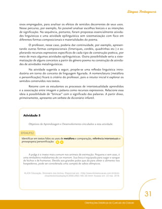Orientações Didáticas do Currículo da Cidade
31
Língua Portuguesa
sivos empregados, para analisar os efeitos de sentidos decorrentes de seus usos.
Nesse percurso, por exemplo, foi possível analisar escolhas lexicais e as intenções
de significação. Na sequência, portanto, foram propostas essencialmente ativida-
des linguísticas e uma atividade epilinguística sem sistematização com foco em
diferentes formas composicionais e materialidades do poema.
O professor, nesse caso, poderia dar continuidade, por exemplo, apresen-
tando outras formas composicionais (limeriques, cordéis, quadrinhas etc.) e ex-
plorando recursos expressivos específicos de cada tipo de construção poética, por
meio de mais algumas atividades epilinguísticas. Outra possibilidade seria a siste-
matização de alguns conceitos a partir do gênero poema na construção de ativida-
des de atividades metalinguísticas.
Na atividade sugerida a seguir, propõe-se uma reflexão linguística intro-
dutória em torno do conceito de linguagem figurada. A nomenclatura (metáfora
e personificação) ficará à critério do professor, pois o intuito inicial é explorar os
sentidos construídos nos textos.
Retome com os estudantes os processos de intertextualidade aprendidos
e a associação entre imagem e palavra como recursos expressivos. Relacione essa
ideia à possibilidade de “brincar” com o significado das palavras. A partir disso,
primeiramente, apresente um verbete de dicionário infantil.
Atividade 5
Objetivos de Aprendizagem e Desenvolvimento vinculados a esta atividade:
EF04LP32
Identificar em textos lidos os usos de metáfora e comparação, referência intertextuais e
prosopopeia/personificação.
A pulga é o inseto mais comum nos animais de estimação. Pequena e sem asas, é
uma verdadeira malabarista de cor marrom. Sua boca é equipada para sugar o sangue
de bichos e de humanos. Devido aos grandes pulos que dá para obter o alimento nos
hospedeiros, pode ser considerada uma campeã de saltos olímpicos.
KLICK Educação. Dicionário dos bichos. Disponível em: <http://www.klickeducacao.com.br/dicbi-
chos/dicbichosdisplay/0,6590,UNO-185-,00.html> Acesso em: 23 mai. 2018.
D A
 