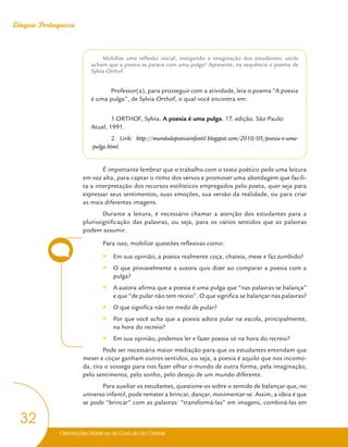 Orientações Didáticas do Currículo da Cidade
32
Língua Portuguesa
Mobilize uma reflexão inicial, instigando a imaginação dos estudantes: vocês
acham que a poesia se parece com uma pulga? Apresente, na sequência o poema de
Sylvia Orthof.
Professor(a), para prosseguir com a atividade, leia o poema “A poesia
é uma pulga”, de Sylvia Orthof, o qual você encontra em:
1.ORTHOF, Sylvia. A poesia é uma pulga. 17. edição. São Paulo:
Atual, 1991.
2. Link: http://mundodapoesiainfantil.blogspot.com/2010/05/poesia-e-uma-
-pulga.html.
É importante lembrar que o trabalho com o texto poético pede uma leitura
em voz alta, para captar o ritmo dos versos e promover uma abordagem que facili-
ta a interpretação dos recursos estilísticos empregados pelo poeta, quer seja para
expressar seus sentimentos, suas emoções, sua versão da realidade, ou para criar
as mais diferentes imagens.
Durante a leitura, é necessário chamar a atenção dos estudantes para a
plurissignificação das palavras, ou seja, para os vários sentidos que as palavras
podem assumir.
Para isso, mobilize questões reflexivas como:
y
y Em sua opinião, a poesia realmente coça, chateia, mexe e faz zumbido?
y
y O que provavelmente a autora quis dizer ao comparar a poesia com a
pulga?
y
y A autora afirma que a poesia é uma pulga que “nas palavras se balança”
e que “de pular não tem receio”. O que significa se balançar nas palavras?
y
y O que significa não ter medo de pular?
y
y Por que você acha que a poesia adora pular na escola, principalmente,
na hora do recreio?
y
y Em sua opinião, podemos ler e fazer poesia só na hora do recreio?
Pode ser necessária maior mediação para que os estudantes entendam que
mexer e coçar ganham outros sentidos, ou seja, a poesia é aquilo que nos incomo-
da, tira o sossego para nos fazer olhar o mundo de outra forma, pela imaginação,
pelo sentimento, pelo sonho, pelo desejo de um mundo diferente.
Para auxiliar os estudantes, questione-os sobre o sentido de balançar que, no
universo infantil, pode remeter a brincar, dançar, movimentar-se. Assim, a ideia é que
se pode “brincar” com as palavras: “transformá-las” em imagens, combiná-las em
 