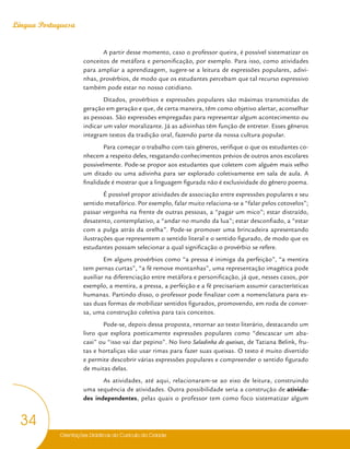 Orientações Didáticas do Currículo da Cidade
34
Língua Portuguesa
A partir desse momento, caso o professor queira, é possível sistematizar os
conceitos de metáfora e personificação, por exemplo. Para isso, como atividades
para ampliar a aprendizagem, sugere-se a leitura de expressões populares, adivi-
nhas, provérbios, de modo que os estudantes percebam que tal recurso expressivo
também pode estar no nosso cotidiano.
Ditados, provérbios e expressões populares são máximas transmitidas de
geração em geração e que, de certa maneira, têm como objetivo alertar, aconselhar
as pessoas. São expressões empregadas para representar algum acontecimento ou
indicar um valor moralizante. Já as adivinhas têm função de entreter. Esses gêneros
integram textos da tradição oral, fazendo parte da nossa cultura popular.
Para começar o trabalho com tais gêneros, verifique o que os estudantes co-
nhecem a respeito deles, resgatando conhecimentos prévios de outros anos escolares
possivelmente. Pode-se propor aos estudantes que coletem com alguém mais velho
um ditado ou uma adivinha para ser explorado coletivamente em sala de aula. A
finalidade é mostrar que a linguagem figurada não é exclusividade do gênero poema.
É possível propor atividades de associação entre expressões populares e seu
sentido metafórico. Por exemplo, falar muito relaciona-se a “falar pelos cotovelos”;
passar vergonha na frente de outras pessoas, a “pagar um mico”; estar distraído,
desatento, contemplativo, a “andar no mundo da lua”; estar desconfiado, a “estar
com a pulga atrás da orelha”. Pode-se promover uma brincadeira apresentando
ilustrações que representem o sentido literal e o sentido figurado, de modo que os
estudantes possam selecionar a qual significação o provérbio se refere.
Em alguns provérbios como “a pressa é inimiga da perfeição”, “a mentira
tem pernas curtas”, “a fé remove montanhas”, uma representação imagética pode
auxiliar na diferenciação entre metáfora e personificação, já que, nesses casos, por
exemplo, a mentira, a pressa, a perfeição e a fé precisariam assumir características
humanas. Partindo disso, o professor pode finalizar com a nomenclatura para es-
sas duas formas de mobilizar sentidos figurados, promovendo, em roda de conver-
sa, uma construção coletiva para tais conceitos.
Pode-se, depois dessa proposta, retornar ao texto literário, destacando um
livro que explora poeticamente expressões populares como “descascar um aba-
caxi” ou “isso vai dar pepino”. No livro Saladinha de queixas, de Tatiana Belink, fru-
tas e hortaliças vão usar rimas para fazer suas queixas. O texto é muito divertido
e permite descobrir várias expressões populares e compreender o sentido figurado
de muitas delas.
As atividades, até aqui, relacionaram-se ao eixo de leitura, construindo
uma sequência de atividades. Outra possibilidade seria a construção de ativida-
des independentes, pelas quais o professor tem como foco sistematizar algum
 