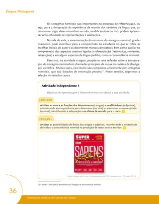 Orientações Didáticas do Currículo da Cidade
36
Língua Portuguesa
Os sintagmas nominais são importantes no processo de referenciação, ou
seja, para a designação da experiência de mundo dos usuários da língua que, ao
denominar algo, determinando-o ou não, modificando-o ou não, podem apresen-
tar uma infinidade de representações e valorações.
Na sala de aula, a sistematização da estrutura do sintagma nominal, grada-
tivamente, pode contribuir para a compreensão do estudante no que se refere às
escolhas lexicais do autor e as decorrentes marcas apreciativas, bem como auxiliar na
compreensão dos aspectos coesivos ligados à referenciação (retomadas, remissões,
reiterações) e em alguns aspectos da língua padrão, como a concordância nominal.
Para isso, na atividade a seguir, propõe-se uma reflexão sobre a estrutura-
ção do sintagma nominal em chamadas principais de capas de revistas de divulga-
ção científica. Muitas vezes, tais títulos são compostos unicamente por sintagmas
nominais, que são dotados de entonação própria12
. Nesse sentido, sugerimos a
seleção de variadas capas.
Atividade independente 1
Objetivos de Aprendizagem e Desenvolvimento vinculados a esta atividade:
EF05LP40
Analisar os usos e as funções dos determinantes (artigos) e modificadores (adjetivos),
considerando sua importância para determinar (ou não) e caracterizar os nomes (subs-
tantivos), identificando a adequação e os efeitos de sentido para o texto.
EF05LP41
Analisar as possibilidades de flexão dos artigos e adjetivos, reconhecendo a necessidade
de realizar a concordância nominal na produção de textos orais e escritos.
https://super.abril.com.br/superarquivo/378/. Acesso em: 23 maio 2018.
12 Castilho e Elias (2012) denominam tais sintagmas de minissentenças nominais.
C
C
 