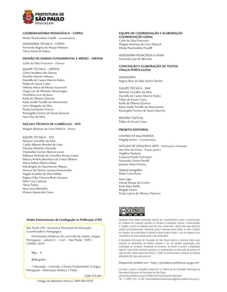 São Paulo (SP). Secretaria Municipal de Educação.
Coordenadoria Pedagógica.
Orientações didáticas do currículo da cidade: Língua
Portuguesa – volume 2. – 2.ed. – São Paulo : SME /
COPED, 2019.
88p. : il.
Bibliografia
1.Educação – Currículo. 2.Ensino Fundamental. 3.Língua
Portuguesa – Orientação didática. I.Título.
CDD 375.001
Dados Internacionais de Catalogação na Publicação (CIP)
S
NC SA
BY
CC
Qualquer parte desta publicação poderá ser compartilhada (cópia e redistribuição
do material em qualquer suporte ou formato) e adaptada (remixe, transformação
e criação a partir do material para fins não comerciais), desde que seja atribuído
crédito apropriadamente, indicando quais mudanças foram feitas na obra. Direitos
de imagem, de privacidade ou direitos morais podem limitar o uso do material, pois
necessitam de autorizações para o uso pretendido.
Disponível também em: <http://portalsme.prefeitura.sp.gov.br>
A Secretaria Municipal de Educação de São Paulo recorre a diversos meios para
localizar os detentores de direitos autorais a fim de solicitar autorização para
publicação de conteúdo intelectual de terceiros, de forma a cumprir a legislação
vigente. Caso tenha ocorrido equívoco ou inadequação na atribuição de autoria de
alguma obra citada neste documento, a SME se compromete a publicar as devidas
alterações tão logo seja possível.
Consulte o acervo fotográfico disponível no Memorial da Educação Municipal da
Secretaria Municipal de Educação de São Paulo.
portal.sme.prefeitura.sp.gov.br/Memorial-da-Educacao-Municipal
Tel.: 11 5080-7301 e-mail: smecopedmemorialeducacao@sme.prefeitura.sp.gov.br
COORDENADORIA PEDAGÓGICA - COPED
Minéa Paschoaleto Fratelli - Coordenadora
ASSESSORIA TÉCNICA - COPED
Fernanda Regina de Araujo Pedroso
Tânia Nardi de Pádua
DIVISÃO DE ENSINO FUNDAMENTAL E MÉDIO – DIEFEM
Carla da Silva Francisco - Diretora
EQUIPE TÉCNICA – DIEFEM
Cíntia Anselmo dos Santos
Daniela Harumi Hikawa
Daniella de Castro Marino Rubio
Felipe de Souza Costa
Heloísa Maria de Morais Giannichi
Hugo Luís de Menezes Montenegro
Humberto Luis de Jesus
Karla de Oliveira Queiroz
Kátia Gisele Turollo do Nascimento
Lenir Morgado da Silva
Paula Giampietri Franco
Rosangela Ferreira de Souza Queiroz
Yara Dias da Silva
NÚCLEO TÉCNICO DE CURRÍCULO – NTC
Wagner Barbosa de Lima Palanch - Diretor
EQUIPE TÉCNICA – NTC
Adriana Carvalho da Silva
Carlos Alberto Mendes de Lima
Claudia Abrahão Hamada
Clodoaldo Gomes Alencar Junior
Edileusa Andrade de Carvalho Araújo Costa
Márcia Andréa Bonifácio da Costa Oliveira
Maria Selma Oliveira Maia
Mariângela do Nascimento Akepeu
Monica de Fátima Laratta Vasconcelos
Nágila Euclides da Silva Polido
Regina Célia Fortuna Broti Gavassa
Silvio Luiz Caetano
Tânia Tadeu
Vera Lúcia Benedito
Viviane Aparecida Costa
EQUIPE DE COORDENAÇÃO E ELABORAÇÃO
COORDENAÇÃO GERAL
Carla da Silva Francisco
Wagner Barbosa de Lima Palanch
Minéa Paschoaleto Fratelli
ASSESSORIA PEDAGÓGICA GERAL
Fernando José de Almeida
CONCEPÇÃO E ELABORAÇÃO DE TEXTOS
LÍNGUA PORTUGUESA
ASSESSORIA
Regina Braz da Silva Santos Rocha
EQUIPE TÉCNICA - SME
Adriana Carvalho da Silva
Daniella de Castro Marino Rubio
Felipe de Souza Costa
Karla de Oliveira Queiroz
Kátia Gisele Turollo do Nascimento
Rosangela Ferreira de Souza Queiroz
REVISÃO TEXTUAL
Felipe de Souza Costa
PROJETO EDITORIAL
CENTRO DE MULTIMEIOS
Magaly Ivanov - Coordenadora
NÚCLEO DE CRIAÇÃO E ARTE - Editoração e Ilustração
Ana Rita da Costa - Projeto gráfico
Angélica Dadario
Cassiana Paula Cominato
Fernanda Gomes Pacelli
Joseane Alves Ferreira
Pesquisa Iconográfica
Eliete Caminhoto
Fotos Capa
Daniel Arroyo da Cunha
Enzo Maia Boffa
Magaly Ivanov
Paula Letícia de Oliveira Floriano
Código da Memória Técnica: SME184/2018
 