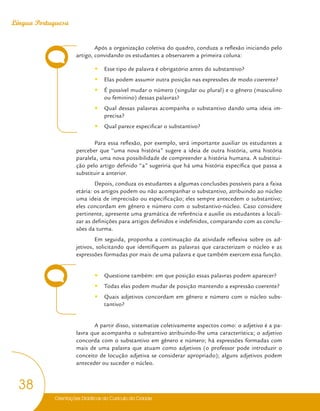Orientações Didáticas do Currículo da Cidade
38
Língua Portuguesa
Após a organização coletiva do quadro, conduza a reflexão iniciando pelo
artigo, convidando os estudantes a observarem a primeira coluna:
y
y Esse tipo de palavra é obrigatório antes do substantivo?
y
y Elas podem assumir outra posição nas expressões de modo coerente?
y
y É possível mudar o número (singular ou plural) e o gênero (masculino
ou feminino) dessas palavras?
y
y Qual dessas palavras acompanha o substantivo dando uma ideia im-
precisa?
y
y Qual parece especificar o substantivo?
Para essa reflexão, por exemplo, será importante auxiliar os estudantes a
perceber que “uma nova história” sugere a ideia de outra história, uma história
paralela, uma nova possibilidade de compreender a história humana. A substitui-
ção pelo artigo definido “a” sugeriria que há uma história específica que passa a
substituir a anterior.
Depois, conduza os estudantes a algumas conclusões possíveis para a faixa
etária: os artigos podem ou não acompanhar o substantivo, atribuindo ao núcleo
uma ideia de imprecisão ou especificação; eles sempre antecedem o substantivo;
eles concordam em gênero e número com o substantivo-núcleo. Caso considere
pertinente, apresente uma gramática de referência e auxilie os estudantes a locali-
zar as definições para artigos definidos e indefinidos, comparando com as conclu-
sões da turma.
Em seguida, proponha a continuação da atividade reflexiva sobre os ad-
jetivos, solicitando que identifiquem as palavras que caracterizam o núcleo e as
expressões formadas por mais de uma palavra e que também exercem essa função.
y
y Questione também: em que posição essas palavras podem aparecer?
y
y Todas elas podem mudar de posição mantendo a expressão coerente?
y
y Quais adjetivos concordam em gênero e número com o núcleo subs-
tantivo?
A partir disso, sistematize coletivamente aspectos como: o adjetivo é a pa-
lavra que acompanha o substantivo atribuindo-lhe uma característica; o adjetivo
concorda com o substantivo em gênero e número; há expressões formadas com
mais de uma palavra que atuam como adjetivos (o professor pode introduzir o
conceito de locução adjetiva se considerar apropriado); alguns adjetivos podem
anteceder ou suceder o núcleo.
 