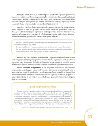 Orientações Didáticas do Currículo da Cidade
39
Língua Portuguesa
Em outra oportunidade, o professor pode aprofundar aspectos gramaticais
ligados aos adjetivos, enfocando, por exemplo, a construção das locuções adjetivas
e sua posição sempre à direita do núcleo, bem como trabalhar a posição do adje-
tivo. Por exemplo, há adjetivos que podem ser inseridos antes ou depois do núcleo
(quadro belo ou belo quadro) e outros não (ilhas terrestres).
Adjetivos e artigos foram sistematizados a partir da correlação de proprie-
dades linguísticas, que, na gramática tradicional, aparecem geralmente dissocia-
das. Após tal sistematização, o professor pode apresentar a nomenclatura oficial,
localizar tal categoria nos manuais de referência, apresentar a abreviação do dicio-
nário que demarca quando uma palavra é artigo ou adjetivo.
Finalize com uma reflexão sobre a importância dos adjetivos na composição das
chamadas principais das capas:
• Por que os adjetivos e locuções adjetivas são fundamentais nessas chamadas?
• Por que localizá-las me ajuda a interpretar o artigo que está sendo apresentado?
• Por que analisá-las pode me ajudar a escrever o meu artigo?
Embora seja uma atividade independente, tal proposta se vincula ao trabalho
com um gênero de foco para aprofundamento. Assim, o professor pode escolher o
momento mais apropriado de inseri-la. Podendo ainda articulá-la também a uma
reflexão mais focada em concordância nominal como estratégia de revisão textual.
Outra atividade independente a ser proposta, relacionada aos mesmos
objetivos de aprendizagem e desenvolvimento e ao mesmo gênero textual, seria a
leitura de um artigo de divulgação científica com enfoque nos efeitos de sentidos
decorrentes das escolhas lexicais relacionadas aos adjetivos. Para isso, sugere-se a
leitura de um texto de um livro de curiosidades, do qual retiramos um excerto para
ilustrar a proposta.
Como fazíamos sem cemitério
Tristes, sinistros e amedrontadores. Cemitérios não são os lugares mais confor-
táveis do mundo. Mas, acredite, a vida era pior sem eles. É que antes de alguém ter
essa sacada – a de que os mortos deveriam ser enterrados em covas separadas, que
ficassem em um terreno específico para esse fim –, o costume no Brasil era enterrar os
corpos dentro das igrejas. Na maior parte das vezes, não havia caixões e ninguém se
preocupada com a profundidade da cova ou com a marcação do local. Ou seja, de-
baixo dos pés de todo mundo que ia à missa, repousavam esqueletos e corpos apodre-
cendo. Não é difícil imaginar a quantidade de doenças que a prática ocasionava. [...]
SOALHEIRO, Bárbara. Como fazíamos sem. São Paulo: Panda Books, 2006, p.116.
 