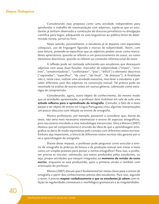 Orientações Didáticas do Currículo da Cidade
40
Língua Portuguesa
Considerando essa proposta como uma atividade independente para
aprofundar o trabalho de sistematização com adjetivos, supõe-se que os estu-
dantes já tenham observado a construção do discurso jornalístico na divulgação
científica para leigos, adequando os usos linguísticos ao público-leitor de deter-
minada revista, jornal ou livro.
Nesse sentido, possivelmente, o estudante já se deparou com expressões
coloquiais, uso de linguagem figurada e marcas de subjetividade. Assim, com
essa leitura, pretende-se especificar que os adjetivos podem atuar como marca-
dores apreciativos, quando se referem a um posicionamento do autor, ou como
elementos descritivos, quando se referem ao conteúdo informacional do texto.
A reflexão pode ser realizada solicitando aos estudantes que destaquem
adjetivos com essas duas funções: marcador de subjetividade (“tristes”, “sinis-
tros”, “amedrontadores”, “confortáveis”, “pior”, “difícil”) e elemento descritivo
(“separadas”, “específico”, “da cova”, “do local”, “de doenças”). A finalidade
não é, nesse caso, realizar uma atividade exaustiva, mas levar o estudante a per-
ceber diferentes usos dos adjetivos na construção textual. Tal prática pode ser
retomada na análise de outros textos em outros gêneros, sobretudo como estra-
tégia de compreensão.
Considerando, agora, outro objeto de conhecimento, do mesmo modo
que as atividades apresentadas, o professor deve mobilizar em sala de aula uma
atitude reflexiva para o aprendizado da ortografia. Contudo, o fato de o texto
passar a ser objeto de ensino em Língua Portuguesa criou algumas interpretações
um pouco obscuras com relação ao ensino de ortografia.
Muitos professores, por exemplo, passaram a considerar que, diante do
texto, não seria mais necessário sistematizar o ensino de aspectos ortográficos,
pois isso estaria vinculado a uma metodologia mecanicista. Silva e Morais (2007)
destaca que tal comportamento é oriundo da ideia de que a aprendizagem orto-
gráfica se daria de modo espontâneo pelo contato com diferentes textos escritos.
Embora seja importante, a leitura de diferentes textos escritos não garante por si
só a aprendizagem da ortografia.
Diante desse impasse, o professor pode perguntar como articular o ensi-
no da ortografia às práticas de leitura e de produção textual sem tratar o texto
como um simples pretexto para pensar a norma ortográfica? Para isso, o profes-
sor precisa se vincular, sobretudo, aos textos produzidos pelos estudantes, ou
seja, propor atividades que estejam integradas ao momento da revisão do texto
escrito, enquanto se está produzindo, após a primeira versão e também com
orientação do professor.
Morais (2007) discute que é fundamental ter metas claras para o ensino de
ortografia e partir dos conhecimentos prévios dos estudantes. Para isso, segundo
o autor, é preciso mapear cuidadosamente o que os estudantes já sabem com re-
lação às regularidades contextuais e morfológico-gramaticais e às irregularidades.
 
