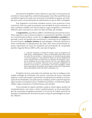Orientações Didáticas do Currículo da Cidade
41
Língua Portuguesa
Isso permitirá estabelecer metas coletivas (o que toda a turma precisa de-
senvolver) e metas específicas a determinados grupos. Esse olhar possibilitará que
o professor organize de modo mais consciente as atividades em grupos, por exem-
plo, bem como o encaminhamento de cada bimestre no que se refere à ortografia.
Esse diagnóstico inicial deve considerar acertos, erros ocasionais e erros
recorrentes. Para isso, pode ser proposta uma atividade de escrita orientada, na
qual o professor trabalhe com lista de palavras, jogos ortográficos, comentários
reflexivos sobre uma leitura ou sobre um vídeo assistido, por exemplo.
O mapeamento, para Morais (2007), é fundamental, pois permite ao pro-
fessor organizar o que os alunos já sabem e o que precisam aprender. Isso pode
ser construído pelo professor a partir de um registro sistemático e periódico or-
ganizado a partir de questões que encaminhem a construção de um diagnóstico
que servirá para a avaliação contínua da aprendizagem, indicando elementos a
serem considerados no planejamento das aulas, bem como encaminhando as-
pectos importantes em casos de estudantes que participarão da recuperação
paralela. Segundo Morais (2007, p.49), esse tipo de registro:
[...] permite comparar, ao longo do tempo, tanto os progressos de
cada aluno, individualmente, como os alcançados pela turma como
um todo. Por outro lado, [...] permite que, no momento de promoção
a uma série seguinte, o novo professor tenha um retrato detalhado de
como o grupo-classe se encontrava, no domínio da ortografia, quan-
do da conclusão do ano letivo anterior. Por fim, esse registro perió-
dico permite ao professor selecionar quais questões ortográficas vai
priorizar no seu ensino e, ao proceder a uma nova sondagem, avaliar
quais metas foram alcançadas, quais exigem ainda maior investimento
(quais dificuldades ainda não foram superadas), etc.
O registro torna-se uma prática de avaliação que não se configura como
simples estratégia de verificação, mas orienta o processo de ensino, indicando
objetivos a serem alcançados e permitindo um planejamento voltado à concreti-
zação de tais finalidades. Isso pode parecer complexo, porém é possível organizar
alguns quadros orientadores para o trabalho do professor, considerando regula-
ridades, regras contextuais e morfossintáticas, por exemplo.
Como exemplo de registro periódico, pode-se utilizar alguns quadros de
acompanhamento, com vistas a intervir qualitativamente no ensino-aprendiza-
gem de convenções ortográficas presentes no Currículo da Cidade, partindo de
questões consideradas por ele essenciais para a etapa de aprendizagem em ques-
tão. Observe:
 