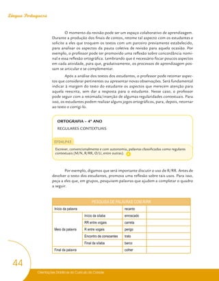 Orientações Didáticas do Currículo da Cidade
44
Língua Portuguesa
O momento da revisão pode ser um espaço colaborativo de aprendizagem.
Durante a produção dos finais de contos, retome tal aspecto com os estudantes e
solicite a eles que troquem os textos com um parceiro previamente estabelecido,
para analisar os aspectos da pauta coletiva de revisão para aquela ocasião. Por
exemplo, o professor pode ter promovido uma reflexão sobre concordância nomi-
nal e essa reflexão ortográfica. Lembrando que é necessário focar poucos aspectos
em cada atividade, para que, gradativamente, os processos de aprendizagem pos-
sam se articular e se complementar.
Após a análise dos textos dos estudantes, o professor pode retomar aspec-
tos que considerar pertinentes ou apresentar novas observações. Será fundamental
indicar à margem do texto do estudante os aspectos que merecem atenção para
aquela reescrita, sem dar a resposta para o estudante. Nesse caso, o professor
pode seguir com a retomada/inserção de algumas regularidades contextuais. Para
isso, os estudantes podem realizar alguns jogos ortográficos, para, depois, retornar
ao texto e corrigi-lo.
ORTOGRAFIA – 4º ANO
REGULARES CONTEXTUAIS
EF04LP43
Escrever, convencionalmente e com autonomia, palavras classificadas como regulares
contextuais (M/N, R/RR, O/U, entre outras).
Por exemplo, digamos que será importante discutir o uso de R/RR. Antes de
devolver o texto dos estudantes, promova uma reflexão sobre tais usos. Para isso,
peça a eles que, em grupos, pesquisem palavras que ajudem a completar o quadro
a seguir.
PESQUISA DE PALAVRAS COM R/RR
Início da palavra recanto
Meio da palavra
Início da sílaba enroscado
RR entre vogais carreta
R entre vogais perigo
Encontro de consoantes trato
Final da sílaba barco
Final da palavra colher
A
 