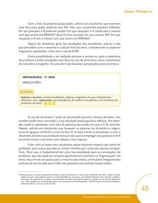 Orientações Didáticas do Currículo da Cidade
45
Língua Portuguesa
Com a lista de palavras pesquisadas, solicite aos estudantes que escrevam
uma dica para grafar palavras com RR. Para isso, encaminhe possíveis reflexões:
Em que posições o R pode ser usado? Em que situações o R usado tem o mesmo
som que ocorre em BARATA? Qual é única situação em que usamos RR? Em que
situações o R tem o mesmo som que ocorre em RÁPIDO?
Depois da devolutiva geral das produções dos estudantes, solicite a eles
que procedam com a reescrita e a edição final do texto, considerando os aspectos
linguísticos apontados, entre eles o uso de R/RR.
Outra possibilidade a ser realizada durante a revisão ou após a devolutiva
do professor envolve atividades com foco no uso do dicionário como instrumento
de consulta à ortografia. Os usos do X são bastante apropriadas para tal prática.
ORTOGRAFIA – 4º ANO
IRREGULARES
EF04LP46
Analisar e escrever, convencionalmente, palavras irregulares em que o X apresenta
diferentes sons, registrando suas descobertas de modo a consultá-las nos momentos de
produção de texto.
O uso do dicionário14
pode ser promovido durante a feitura do texto, mas
também pode estar vinculado a uma atividade metalinguística reflexiva. Por exem-
plo, pode-se apresentar uma lista de palavras lacunadas em que o X foi omitido.
Depois, solicite aos estudantes que busquem as palavras no dicionário e organi-
ze-as em grupos conforme o som da letra X. A meta é levar os estudantes a usar o
dicionário durante sua produção textual caso queira empregar uma palavra com X
ou ainda revisar o seu texto com relação a esse aspecto.
Lidar com os textos dos estudantes requer bastante empatia por parte do
professor, para evitar que eles se sintam inibidos por conta dos desvios ortográ-
ficos. Para isso, é fundamental dar uma funcionalidade para as orientações do
professor, que não pode ser um puro apontamento com foco na “higienização” do
texto, mas sim ser um passo para a reescrita dos textos, como parte integrante das
práticas de escrita pela qual todos nós passamos ao escrever nossos textos.
14 Recomendamos a leitura do material Com direito à palavra: dicionários em sala de aula, distribuído pelo MEC a todas as escolas
públicas do país. Nesse material, discute-se a funcionalidade dos dicionários, apresentando diferentes tipos, formatos e públicos.
Além disso, há sugestões de atividades e recomendações de leitura que podem enriquecer o trabalho em sala de aula. Disponível
em: <http://portal.mec.gov.br/index.php?option=com_docman&view=download&alias=12059-dicionario-em-sala-de-aula-pnld-p-
df&Itemid=30192>. Acesso em: 09 jul. 2018.
C D
G
 
