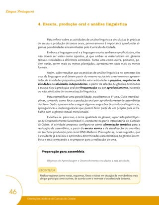 Orientações Didáticas do Currículo da Cidade
46
Língua Portuguesa
4. Escuta, produção oral e análise linguística
Para refletir sobre as atividades de análise linguística vinculadas às práticas
de escuta e produção de textos orais, primeiramente é importante aprofundar al-
gumas possibilidades encaminhadas pelo Currículo da Cidade.
Embora a linguagem oral e a linguagem escrita tenham especificidades, elas
não devem ser vistas como opostas, já que ambas se materializam em gêneros
textuais vinculados a diferentes contextos. Tanto uma como outra, portanto, po-
dem variar, serem mais ou menos planejadas, apresentarem usos mais ou menos
formais.
Assim, cabe ressaltar que as práticas de análise linguística no contexto dos
usos da linguagem oral devem partir do mesmo raciocínio anteriormente apresen-
tado. As atividades propostas poderão estar articuladas a projetos, sequências de
atividades ou atividades independentes, a partir da seleção de gêneros destinados
à escuta e/ou à produção oral por frequentação ou por aprofundamento, havendo
ou não atividades de sistematização linguística.
Para exemplificar uma possibilidade, escolhemos o 6º ano, Ciclo Interdisci-
plinar, tomando como foco a produção oral por aprofundamento de assembleias
de classe. Serão apresentadas a seguir algumas sugestões de atividades linguísticas,
epilinguísticas e metalinguísticas que podem fazer parte de um projeto para o tra-
balho com o gênero textual mencionado.
Escolheu-se, para isso, o tema igualdade de gênero, suportado pelo Objeti-
vo de Desenvolvimento Sustentável 5, constante na parte introdutória do Currículo
da Cidade. A atividade proposta configura-se como alimentação temática para a
realização da assembleia, a partir da escuta atenta e da visualização de um vídeo
do YouTube produzido pelo canal ONU Mulheres. Pressupõe-se, nessa sugestão, que
o estudante já analisou e apreendeu determinadas características do gênero assem-
bleia e está começando a se preparar para a realização de uma.
Preparação para assembleia
Objetivos de Aprendizagem e Desenvolvimento vinculados a esta atividade:
EFCINTLP34
Realizar registros como notas, esquemas, fotos e vídeos em situação de intercâmbios orais
de que participa como ouvinte, de acordo com o interesse e/ou relevância do tema.
 