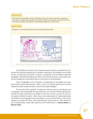 Orientações Didáticas do Currículo da Cidade
47
Língua Portuguesa
EFCINTLP33
Participar de intercâmbio oral do cotidiano escolar, tais como seminários e apresenta-
ções orais a respeito dos assuntos em estudo, ouvindo com atenção, intervindo sem sair
do assunto tratado, formulando e respondendo perguntas, entre outros.
EFCINTLP30
Pesquisar o conteúdo temático que será apresentado/discutido.
Disponível em: https://www.youtube.com/watch?v=ZCGLC-vziRc. Acesso em: 24 maio 2018.
No trabalho com textos orais, é frequente que se solicite ao estudante a rea-
lização de anotações daquilo que considerar importante. No trabalho com o texto
escrito, o mesmo ocorre, porém, em geral, o estudante é encaminhado a observar
parágrafos, identificando ideias principais, construindo sínteses, muitas vezes, por
meio de perguntas orientadoras para a construção da interpretação.
Com a linguagem oral, é frequente a proposição de atividades nas quais
tudo costuma ficar relativamente “solto”, isto é, sem clareza sobre quais recursos
linguísticos estão sendo tomados como foco da aprendizagem.
No caso do vídeo sugerido, é importante destacar para os estudantes que
a linguagem oral empregada não corresponde a um contexto de fala espontânea,
mas de um texto escrito para ser falado ou lido em voz alta, ou seja, há uma ro-
teirização da fala do locutor. Além disso, esse vídeo pode ser interpretado pela
articulação entre linguagem oral roteirizada e recursos multimodais, como sons,
imagens, transição de cenas, mão desenhando e escrevendo etc. Para desenvol-
ver a compreensão, então, dois aspectos são fundamentais: a escuta atenta e a
leitura visual.
 