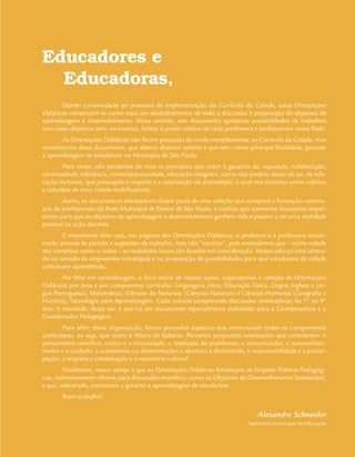 Educadores e
Educadoras,
Dando continuidade ao processo de implementação do Currículo da Cidade, estas Orientações
Didáticas constituem-se como mais um desdobramento de toda a discussão e proposição de objetivos de
aprendizagem e desenvolvimento. Nesse sentido, este documento apresenta possibilidades de trabalhos
com esses objetivos sem, no entanto, limitar o poder criativo de cada professora e professor em nossa Rede.
As Orientações Didáticas não foram pensadas de modo complementar ao Currículo da Cidade, mas
constituintes desse documento, que abarca diversos saberes e que tem, como principal finalidade, garantir
a aprendizagem de estudantes no Município de São Paulo.
Para tanto, não perdemos de vista os princípios que visam à garantia da: equidade, colaboração,
continuidade, relevância, contemporaneidade, educação integral e, como não poderia deixar de ser, da edu-
cação inclusiva, que pressupõe o respeito e a valorização da diversidade, a qual nos constitui como sujeitos
e cidadãos de uma cidade multifacetada.
Assim, os documentos orientadores fazem parte de uma coleção que comporá a formação continu-
ada de profissionais da Rede Municipal de Ensino de São Paulo, à medida que apresenta discussões impor-
tantes para que os objetivos de aprendizagem e desenvolvimento ganhem vida e passem a ser uma realidade
possível na ação docente.
É importante dizer que, nas páginas das Orientações Didáticas, o professor e a professora encon-
trarão pontos de partida e sugestões de trabalho, mas não “receitas”, pois entendemos que – numa cidade
tão complexa como a nossa – as realidades locais são levadas em consideração. Nosso esforço está centra-
do no sentido de empreender estratégias e na proposição de possibilidades para que estudantes da cidade
continuem aprendendo.
Por falar em aprendizagem, o foco maior de nossas ações, organizamos a coleção de Orientações
Didáticas por área e por componente curricular: Linguagens (Arte, Educação Física, Língua Inglesa e Lín-
gua Portuguesa), Matemática, Ciências da Natureza (Ciências Naturais) e Ciências Humanas (Geografia e
História), Tecnologia para Aprendizagem. Cada volume compreende discussões orientadoras do 1º ao 9º
ano. A novidade, desta vez, é que há um documento especialmente elaborado para a Coordenadora e o
Coordenador Pedagógico.
Para além dessa organização, foram pensados aspectos que entrecruzam todos os componentes
curriculares, ou seja, que visam à Matriz de Saberes. Portanto, propomos orientações que considerem: o
pensamento científico, crítico e a criatividade; a resolução de problemas; a comunicação; o autoconheci-
mento e o cuidado; a autonomia e a determinação; a abertura à diversidade; a responsabilidade e a partici-
pação; a empatia e colaboração e o repertório cultural.
Finalmente, nosso desejo é que as Orientações Didáticas fortaleçam os Projetos Político-Pedagógi-
cos, redimensionem olhares para discussões mundiais, como os Objetivos de Desenvolvimento Sustentável,
e que, sobretudo, continuem a garantir a aprendizagem de estudantes.
Bom trabalho!
Alexandre Schneider
Secretário Municipal de Educação
 