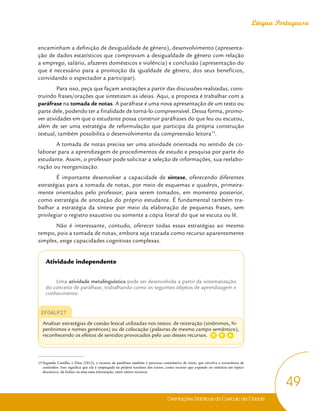 Orientações Didáticas do Currículo da Cidade
49
Língua Portuguesa
encaminham a definição de desigualdade de gênero), desenvolvimento (apresenta-
ção de dados estatísticos que comprovam a desigualdade de gênero com relação
a emprego, salário, afazeres domésticos e violência) e conclusão (apresentação do
que é necessário para a promoção da igualdade de gênero, dos seus benefícios,
convidando o espectador a participar).
Para isso, peça que façam anotações a partir das discussões realizadas, cons-
truindo frases/orações que sintetizam as ideias. Aqui, a proposta é trabalhar com a
paráfrase na tomada de notas. A paráfrase é uma nova apresentação de um texto ou
parte dele, podendo ter a finalidade de torná-lo compreensível. Dessa forma, promo-
ver atividades em que o estudante possa construir paráfrases do que leu ou escutou,
além de ser uma estratégia de reformulação que participa da própria construção
textual, também possibilita o desenvolvimento da compreensão leitora15
.
A tomada de notas precisa ser uma atividade orientada no sentido de co-
laborar para a aprendizagem de procedimentos de estudo e pesquisa por parte do
estudante. Assim, o professor pode solicitar a seleção de informações, sua reelabo-
ração ou reorganização.
É importante desenvolver a capacidade de síntese, oferecendo diferentes
estratégias para a tomada de notas, por meio de esquemas e quadros, primeira-
mente orientados pelo professor, para serem tomados, em momento posterior,
como estratégia de anotação do próprio estudante. É fundamental também tra-
balhar a estratégia da síntese por meio da elaboração de pequenas frases, sem
privilegiar o registro exaustivo ou somente a cópia literal do que se escuta ou lê.
Não é interessante, contudo, oferecer todas essas estratégias ao mesmo
tempo, pois a tomada de notas, embora seja tratada como recurso aparentemente
simples, exige capacidades cognitivas complexas.
Atividade independente
Uma atividade metalinguística pode ser desenvolvida a partir da sistematização
do conceito de paráfrase, trabalhando como os seguintes objetos de aprendizagem e
conhecimento:
EF06LP27
Analisar estratégias de coesão lexical utilizadas nos textos: de reiteração (sinônimos, hi-
perônimos e nomes genéricos) ou de colocação (palavras de mesmo campo semântico),
reconhecendo os efeitos de sentidos provocados pelo uso desses recursos.
15 Segundo Castilho e Elias (2012), o recurso da paráfrase também é processo constitutivo do texto, que envolve a recorrência de
conteúdos. Isso significa que ela é empregada na própria tessitura dos textos, como recurso que expande ou sintetiza um tópico
discursivo, dá ênfase ou atua uma informação, entre outros recursos.
G A
D
 