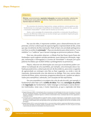 Orientações Didáticas do Currículo da Cidade
50
Língua Portuguesa
EF06LP28
Eliminar, autonomamente, repetições indesejadas nos textos produzidos, substituindo
o referente por outra palavra (sinônimo, hiperônimo, pronome, numeral etc.) e/ou
fazendo elipse do referente.
Os conceitos de sinonímia, hiperonímia, campo semântico, nomes genéricos são
fundamentais na construção de paráfrase em atividades de tomadas de nota, quando
é necessário retextualizar16
o texto oral em escrito ou vice-versa.
Assim, como estratégia de compreensão, proponha a construção de paráfrases e
resumos de diferentes textos orais ou escritos sempre que considerar importante para
o desenvolvimento do estudante.
No caso do vídeo, é importante também, para o desenvolvimento da com-
preensão, orientar a observação de aspectos ligados à expressividade da fala, ainda
que seja inicialmente da fala roteirizada. Pode-se fazer uma atividade epilinguística
com foco na análise da entonação17
. Peça aos estudantes para observarem a “curva
melódica” e a “cadência” que o locutor emprega ao pronunciar palavras e frases.
Para isso, eles podem observar: a inflexão final das frases (quais frases são
finalizadas e quais sugerem sentidos pendentes; quais demarcam afirmação, nega-
ção, exclamação e interrogação) e o acento de intensidade18
e duração (em quais
palavras há sílabas que recebem ênfase e prolongamento na pronúncia).
Depois, relacione tais observações aos usos que os estudantes podem con-
siderar na realização de uma assembleia, por exemplo, uma entonação clara e rea-
lizada pausadamente; a observação do tom de discordância, para evitar a sugestão
de agressividade ao contrapor uma fala ou fazer sugestões, ou ainda o tom de
imposição, demonstrando uma não abertura ao diálogo. Para isso, outros vídeos
(trechos de filmes, séries, entrevistas, programas televisivos etc.) podem ser selecio-
nados para exemplificar, sobretudo, com situações de fala espontânea.
Em uma assembleia (e no próprio dia a dia da sala de aula), por exemplo, é
fundamental saber lidar com o conflito de ideias. Para isso, estratégias de polidez
e de negociação são fundamentais. Saber empregar a entonação e outros elemen-
tos multimodais, nesse caso, é muito importante, já que a expressão oral deve
16 Segundo Marcuschi (2004), a retextualização refere-se aos processos de transformação de textos orais em escritos (e vice-versa),
que envolvem diferentes operações, como eliminação de determinadas marcas, introdução de pontuação e paragrafação, retirada de
repetições, redundâncias, tratamento linguístico e estilístico de determinadas formas, reordenação tópica do texto, agrupamento e
condensação de ideias.
17 A entonação pode ser explorada também em expressões irônicas, sarcásticas, depreciativas, ou ainda aquelas com tom de ternura,
de agrado ou brincadeira. Em debates ou assembleias, o tom de concordância ou discordância também pode ser analisado. A leitura
em voz alta ou mental também marca uma apreciação do leitor, que pressupõe uma imagem do autor do texto, do narrador e/ou dos
personagens.
18 Segundo Martins (2012), o acento de intensidade refere-se a um acento tônico estilístico, quando uma sílaba da palavra é pronuncia-
da com maior intensidade e/ou duração, podendo corresponder ou não à sílaba tônica gramatical. Na escrita, em geral, esse acento
é representado pela repetição de determinadas letras (É gooooooooool!).
A
 