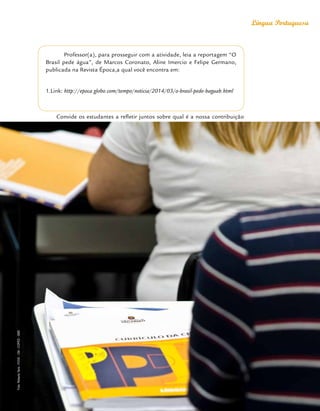 Orientações Didáticas do Currículo da Cidade
53
Língua Portuguesa
Professor(a), para prosseguir com a atividade, leia a reportagem “O
Brasil pede água”, de Marcos Coronato, Aline Imercio e Felipe Germano,
publicada na Revista Época,a qual você encontra em:
1.Link: http://epoca.globo.com/tempo/noticia/2014/03/o-brasil-pede-baguab.html
Convide os estudantes a refletir juntos sobre qual é a nossa contribuição
Foto:
Roberto
Tersi
-
FOVE
-
CM
-
COPED
-
SME
 
