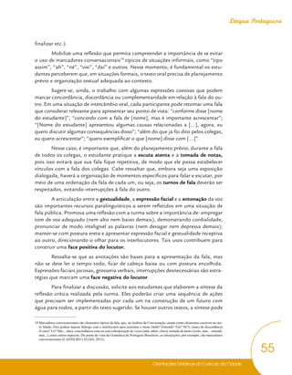 Orientações Didáticas do Currículo da Cidade
55
Língua Portuguesa
finalizar etc.).
Mobilize uma reflexão que permita compreender a importância de se evitar
o uso de marcadores conversacionais19
típicos de situações informais, como “tipo
assim”, “ah”, “né”, “vixi”, “daí” e outros. Nesse momento, é fundamental os estu-
dantes perceberem que, em situações formais, o texto oral precisa de planejamento
prévio e organização textual adequada ao contexto.
Sugere-se, ainda, o trabalho com algumas expressões coesivas que podem
marcar concordância, discordância ou complementaridade em relação à fala do ou-
tro. Em uma situação de intercâmbio oral, cada participante pode retomar uma fala
que considerar relevante para apresentar seu ponto de vista: “conforme disse [nome
do estudante]”, “concordo com a fala de [nome], mas é importante acrescentar”;
“[Nome do estudante] apresentou algumas causas relacionadas a [...], agora, eu
quero discutir algumas consequências disso”; “além do que já foi dito pelos colegas,
eu quero acrescentar”; “quero exemplificar o que [nome] disse com [...]”.
Nesse caso, é importante que, além do planejamento prévio, durante a fala
de todos os colegas, o estudante pratique a escuta atenta e a tomada de notas,
pois isso evitará que sua fala fique repetitiva, de modo que ele possa estabelecer
vínculos com a fala dos colegas. Cabe ressaltar que, embora seja uma exposição
dialogada, haverá a organização de momentos específicos para falar e escutar, por
meio de uma ordenação da fala de cada um, ou seja, os turnos de fala deverão ser
respeitados, evitando interrupções à fala do outro.
A articulação entre a gestualidade, a expressão facial e a entonação da voz
são importantes recursos paralinguísticos a serem refletidos em uma situação de
fala pública. Promova uma reflexão com a turma sobre a importância de: empregar
tom de voz adequado (nem alto nem baixo demais), demonstrando cordialidade;
pronunciar de modo inteligível as palavras (nem devagar nem depressa demais);
manter-se com postura ereta e apresentar expressão facial e gestualidade receptiva
ao outro, direcionando o olhar para os interlocutores. Tais usos contribuem para
construir uma face positiva do locutor.
Ressalta-se que as anotações são bases para a apresentação da fala, mas
não se deve ler o tempo todo, ficar de cabeça baixa ou com postura encolhida.
Expressões faciais jocosas, grosseria verbais, interrupções desnecessárias são estra-
tégias que marcam uma face negativa do locutor.
Para finalizar a discussão, solicite aos estudantes que elaborem a síntese da
reflexão crítica realizada pela turma. Eles poderão criar uma sequência de ações
que precisam ser implementadas por cada um na construção de um futuro com
água para todos, a partir do texto sugerido. Se houver outros textos, a síntese pode
19 Marcadores conversacionais são elementos típicos da fala, que, na Análise da Conversação, atuam como elementos coesivos no tex-
to falado. Eles podem marcar diálogo com o interlocutor para sustentar o turno (Sabe? Entende? Viu? Né?), sinais de discordância
(Como? Ué? Não... não), concordância com ou sem sobreposição de vozes (ahã, mhm, claro), tomada de turno (certo, mas... entendi,
mas...), entre outros aspectos. Do ponto de vista da Gramática do Português Brasileiro, as interjeições, por exemplo, são marcadores
conversacionais (CASTILHO e ELIAS, 2012).
 