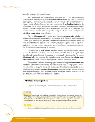 Orientações Didáticas do Currículo da Cidade
56
Língua Portuguesa
compilar aspectos das várias leituras.
Será importante que os estudantes percebam que, a cada texto que lemos
ou escutamos, podemos iniciar um movimento de resposta. No caso de notícias e
reportagens, é sempre importante estabelecer um vínculo entre a informação rece-
bida e a nossa reflexão. Isso nos leva a um movimento de avaliação crítica tanto da
informação em si, como também do texto e do contexto, lembrando que criticar
aqui não é depreciar algo ou apontar seus defeitos, mas sim a ação de alguém que
analisa um fato e fundamenta sua opinião, configurando-se, assim, em importante
estratégia preparatória para debates.
Para o debate regrado, é importante haver uma preparação coletiva, es-
tabelecendo os princípios que regerão a produção oral. É importante refletir com
a turma que, no cotidiano, estamos constantemente expressando nosso ponto de
vista, defendendo uma opinião. Há, portanto, situações espontâneas de argumen-
tação oral e escrita, em que precisamos convencer alguém, muitas vezes, na tenta-
tiva de mobilizar uma mudança de opinião.
Em situações de fala pública, também são recorrentes circunstâncias em
que são fundamentais a defesa do nosso ponto de vista, porém, a organização
textual se dá modo diferente do que ocorre em situações do dia a dia. No gênero
debate regrado, por exemplo, há procedimentos específicos e estratégias argu-
mentativas adequadas que contribuem para o convencimento do outro.
É fundamental refletir sobre os papéis desenvolvidos por debatedores, mo-
deradores e ouvintes, bem como a importância dos usos da linguagem, adequa-
dos ao tempo de pergunta e resposta e aos procedimentos e regras estabelecidos.
Será importante discutir a ordem de exposição, quem pergunta e quem responde,
trabalhando estratégias para a construção de refutação, ou seja, contestação da
fala do outro, nos momentos de réplica e tréplica.
Atividade metalinguística
Objetivos de Aprendizagem e Desenvolvimento vinculados a esta atividade:
EF07LP28
Reconhecer e empregar articuladores textuais (de ordenação no tempo e no espaço, re-
lações lógico-semânticas, discursivo-argumentativos, ordenação textual, evidenciadores
de propriedade autorreflexiva da linguagem etc.) como recursos linguísticodiscursivos
fundamentais no processo de articulação entre os diferentes trechos de um texto.
Como atividade metalinguística, sugere-se a sistematização de algumas estraté-
C D
G
 