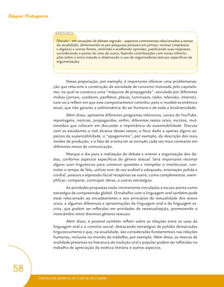 Orientações Didáticas do Currículo da Cidade
58
Língua Portuguesa
EF07LP23
Discutir - em situações de debate regrado - aspectos controversos relacionados a temas
da atualidade, alimentando-se por pesquisas pessoais em jornais, revistas (impressos
e digitais) e outras fontes, emitindo e acolhendo opiniões, justificando suas respostas,
considerando o ponto de vista do outro, fazendo contribuições com novas informa-
ções sobre o tema tratado e observando o uso de organizadores textuais específicos da
argumentação.
Nessa preparação, por exemplo, é importante oferecer uma problematiza-
ção que relacione a construção da sociedade de consumo motivada pelo capitalis-
mo, na qual se construiu uma “máquina de propaganda”, veiculada por diferentes
mídias (jornais, outdoors, panfletos, placas, luminosos, rádio, televisão, internet).
Leve-os a refletir em que esse comportamento contribui para o modelo econômico
atual, que não garante a sobrevivência do ser humano e de toda a biodiversidade.
Além disso, apresente diferentes programas televisivos, canais do YouTube,
reportagens, notícias, propagandas, enfim, diferentes textos orais, escritos, mul-
timodais que colocam em discussão a importância da sustentabilidade. Discuta
com os estudantes o real alcance desses textos, o foco dado a apenas alguns as-
pectos da sustentabilidade, o “apagamento”, por exemplo, da descrição dos reais
modos de produção, e o fato de o tema ter se tornado cada vez mais constante em
diferentes meios de comunicação.
Marque o dia para a realização do debate e oriente a organização dos da-
dos, conforme aspectos específicos do gênero textual. Será importante retomar
alguns usos linguísticos para construir questões e interpelar o interlocutor, con-
trolar o tempo de fala, utilizar tom de voz audível e adequado, entonação polida e
cordial, postura e expressão facial receptivas ao outro, como complementar, exem-
plificar, comparar, contrapor ideias, e outras estratégias.
As atividades propostas estão intimamente vinculadas à escuta atenta como
estratégia de compreensão global. O trabalho com a linguagem oral também pode
estar relacionado ao encadeamento e aos princípios da textualidade dos textos
orais; a algumas diferenças e aproximações da linguagem oral e da linguagem es-
crita, que podem ser refletidas em atividades de retextualização, promovendo o
intercâmbio entre distintos gêneros textuais.
Além disso, é possível também refletir sobre as relações entre os usos da
linguagem oral e o convívio social, destacando estratégias de polidez demarcadas
linguisticamente e que, na atualidade, são consideradas fundamentais nas relações
humanas, inclusive no mundo do trabalho, por exemplo. Além disso, as marcas de
oralidade presentes na literatura da tradição oral e popular podem ser refletidas no
trabalho de apreciação da estética literária e outros aspectos.
 