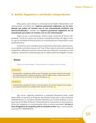 Orientações Didáticas do Currículo da Cidade
59
Língua Portuguesa
5. Análise linguística e atividades independentes
Nesta parte, vamos discutir a construção de atividades independentes com
sistematização vinculadas aos “aspectos gramaticais subjacentes aos da textu-
alização que podem ser tratados com ou sem sistematização (mediante uma
descontextualização) e também aos “aspectos gramaticais subjacentes aos da
textualização que podem ser tratados com ou sem sistematização”.
Sugere-se que a sistematização, embora esteja construída de forma inde-
pendente, vincule-se a textos com os quais o estudante já tenha tido algum conta-
to, seja em atividades de leitura/escuta ou em produções por frequentação ou por
aprofundamento.
Tomaremos como exemplos textos publicitários destinados especificamen-
te ao trabalho com leitura/escuta no 8º ano. O foco está em promover a análise de
campanhas e diferentes anúncios institucionais que enfoquem a proteção ao meio
ambiente, dando foco à sistematização de um aspecto gramatical ligado à sintaxe.
Sintaxe
Objetivo de Aprendizagem e Desenvolvimento vinculado a esta atividade:
EF08LP42
Compreender a atuação do verbo no que diz respeito aos termos essenciais da oração,
com especial atenção à relação predicativa, além de refletir sobre a ordem dos termos
da oração (direta ou inversa) na Língua Portuguesa.
EF08LP43
Compreender a atuação do verbo no que diz respeito aos termos integrantes da oração,
com especial atenção aos complementos verbais e nominais.
Para iniciar, sugerimos apresentar a campanha Passaporte Verde, criada
desde 2008, em parceria do Programa das Nações Unidas para o Meio Ambiente
(PNUMA Brasil), os ministérios do Meio Ambiente e do Turismo do Brasil, o minis-
tério francês do Meio Ambiente e Desenvolvimento Sustentável e outros parceiros.
O foco da campanha é a conscientização sobre o turismo sustentável. Um dos ví-
deos divulgadores da campanha pode ser assistido no link: https://www.youtube.
com/watch?v=AZPdHdhIvC8.
C
C
 