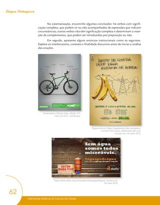 Orientações Didáticas do Currículo da Cidade
62
Língua Portuguesa
Na sistematização, encaminhe algumas conclusões: há verbos com signifi-
cação completa, que podem vir ou não acompanhados de expressões que indicam
circunstâncias; outros verbos não têm significação completa e determinam a inser-
ção de complementos, que podem ser introduzidos por preposição ou não.
Em seguida, apresente alguns anúncios institucionais como os seguintes.
Explore os interlocutores, contexto e finalidade discursiva antes de iniciar a análise
das orações.
O transporte não motorizado
pode ser tão atrativo quanto um carro.
É só a gente cobrar.
o plano de
mobilidade
urbana
Não polui
É mais saudável
Não faz barulho Ajuda a emagrecer
Não consome combustível
Traz qualidade de vida
AFR_20254_003_An_Greenpeace_Bike_21x27,5cm.indd 1 10/31/13 4:11 PM
AssistaÊaoÊfilme
daÊcampanha.
Baixe o leitor de
QR Code em seu
celular e fotografe
este código
Latas
Papéis
Plástico
Vidro
Restos de comida
Cascas e ossos
Pó de café e chá
Galhos e podas
Saiba mais no separeolixo.com
Greenpeace Ciência Hoje, edição 313,
maio de 2014, contracapa.
Disponível em: https://separeolixo.files.wordpress.
com/2011/07/cartaz_46x64vertical01.pdf.
Acesso em: 29 maio 2018.
https://www.akatu.org.br/campanhas/aguapedeagua/. Acesso em:
28 maio 2018.
 