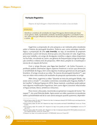 Orientações Didáticas do Currículo da Cidade
66
Língua Portuguesa
Variação linguística
Objetivo de Aprendizagem e Desenvolvimento vinculado a esta atividade:
EF09LP26
Identificar a existência de variedades da Língua Portuguesa determinadas por classe
social, gênero, idade, escolaridade, profissão, localização geográfica e atividades huma-
nas, assim como por influências interculturais dos povos indígenas, africanos, europeus
e outros.
Sugerimos a proposição de uma pesquisa a ser realizada pelos estudantes
sobre a história do português brasileiro. Pode-se usar, como estratégia metodo-
lógica, a proposição de uma aula invertida, ou seja, os estudantes se preparam
previamente a partir de leituras diversas para uma discussão em sala. Sugerimos,
para esse trabalho, um artigo de divulgação científica e alguns vídeos disponíveis
no YouTube, vinculando-se, assim, aos gêneros de frequentação (artigo de divulga-
ção científica e relatos orais de pesquisas). Além disso, propõe-se a visualização e
escuta de um esquete de humor.
Com o artigo Ora pois, uma língua bem brasileira21
, de Carlos Fioravanti, o
professor poderá sistematizar alguns aspectos históricos e sociais que demarcam
a variabilidade da língua, bem como algumas mudanças gramaticais do português
brasileiro. O artigo vincula-se ao vídeo “As marcas do português brasileiro”22
, que
traz um relato mais sintético de resultados de pesquisas apresentadas no artigo.
Além disso, sugerimos o vídeo “Quando se trata de português falado, não
existe certo e errado”23
, vinculado à entrevista concedida pelo linguista Ataliba T.
de Castilho24
à Revista Fapesp em 2016. Nesse material, o professor pode explorar
mais algumas modificações linguísticas, bem como alguns conceitos relacionados
à língua (sintaxe, léxico, semântica e discurso).
Para iniciar a discussão, recomenda-se apresentar o esquete de humor “So-
taques”25
, do canal Porta dos fundos. Após assistir ao vídeo, questione os estudantes
sobre a possibilidade real de se usar vários sotaques quando queremos, dependen-
21 Revista Fapesp, edição 230, abril, 2015. Disponível em: http://revistapesquisa.fapesp.br/2015/04/08/ora-pois-uma-lingua-bem-bra-
sileira/. Acesso em: 29 maio 2018.
22 Revista Fapesp, edição 230, abril, 2015. Disponível em: https://www.youtube.com/watch?v=0sDuGRKwguY. Acesso em: 19 maio
de 2018.
23 Revista Fapesp, edição 259, setembro, 2017. Disponível em: https://www.youtube.com/watch?v=NxQmBBgPrp8. Acesso em: 29
maio 2018.
24 Revista Fapesp, edição 259, setembro, 2017. Disponível em: http://revistapesquisa.fapesp.br/2017/09/22/ataliba-teixeira-de-casti-
lho-o-linguista-libertario/. Acesso em: 29 maio 2018.
25 Disponível em: https://www.youtube.com/watch?v=GVTQO9czBsI. Acesso em: 29 maio 2017.
C
 